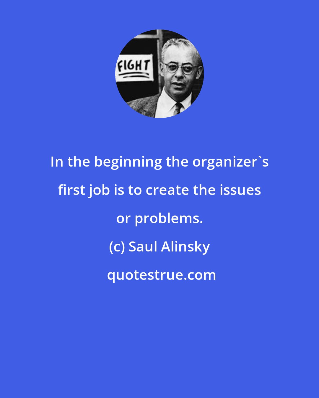 Saul Alinsky: In the beginning the organizer's first job is to create the issues or problems.