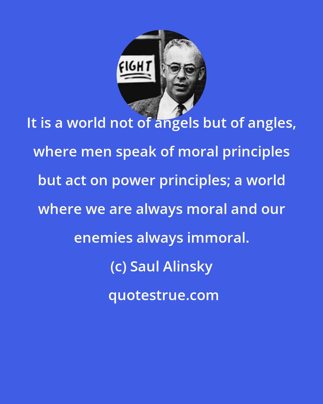 Saul Alinsky: It is a world not of angels but of angles, where men speak of moral principles but act on power principles; a world where we are always moral and our enemies always immoral.