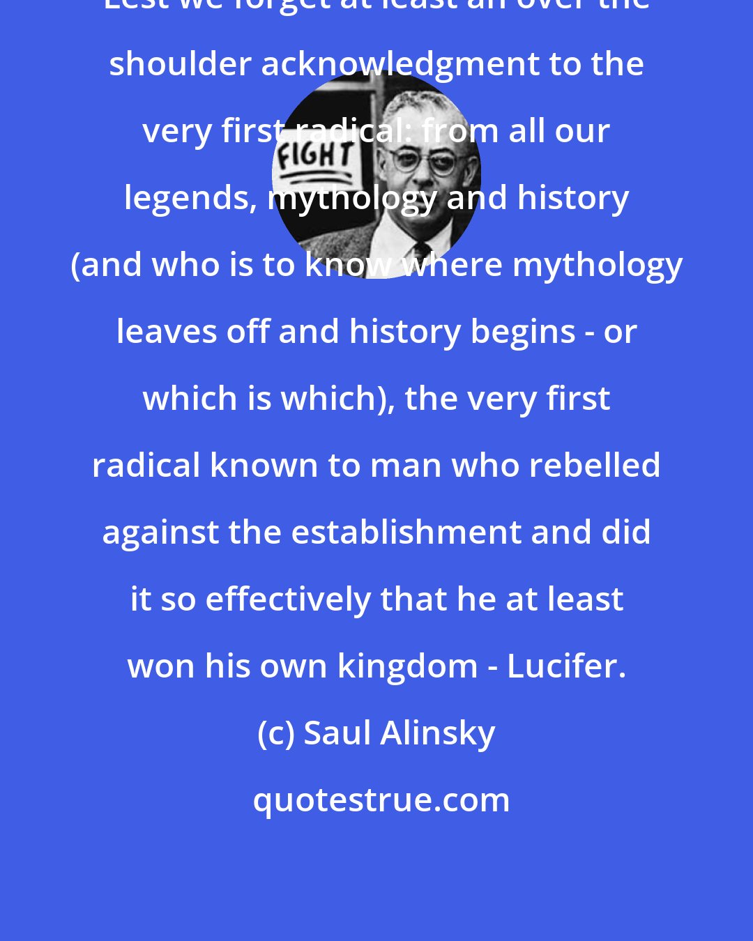 Saul Alinsky: Lest we forget at least an over the shoulder acknowledgment to the very first radical: from all our legends, mythology and history (and who is to know where mythology leaves off and history begins - or which is which), the very first radical known to man who rebelled against the establishment and did it so effectively that he at least won his own kingdom - Lucifer.