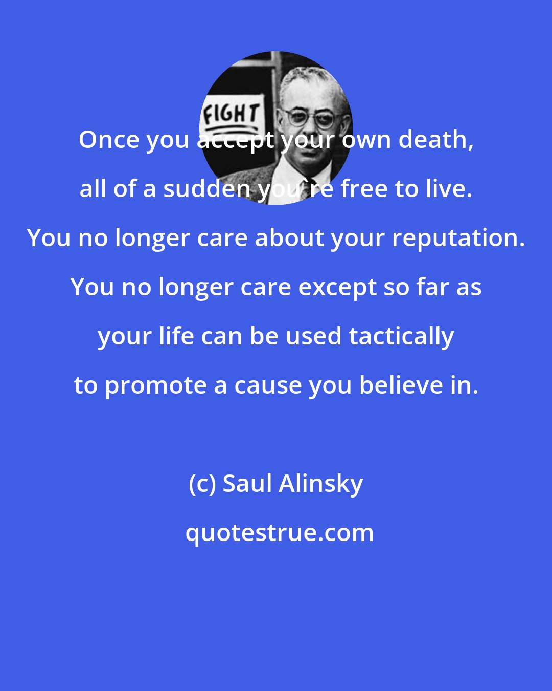 Saul Alinsky: Once you accept your own death, all of a sudden you're free to live. You no longer care about your reputation. You no longer care except so far as your life can be used tactically to promote a cause you believe in.