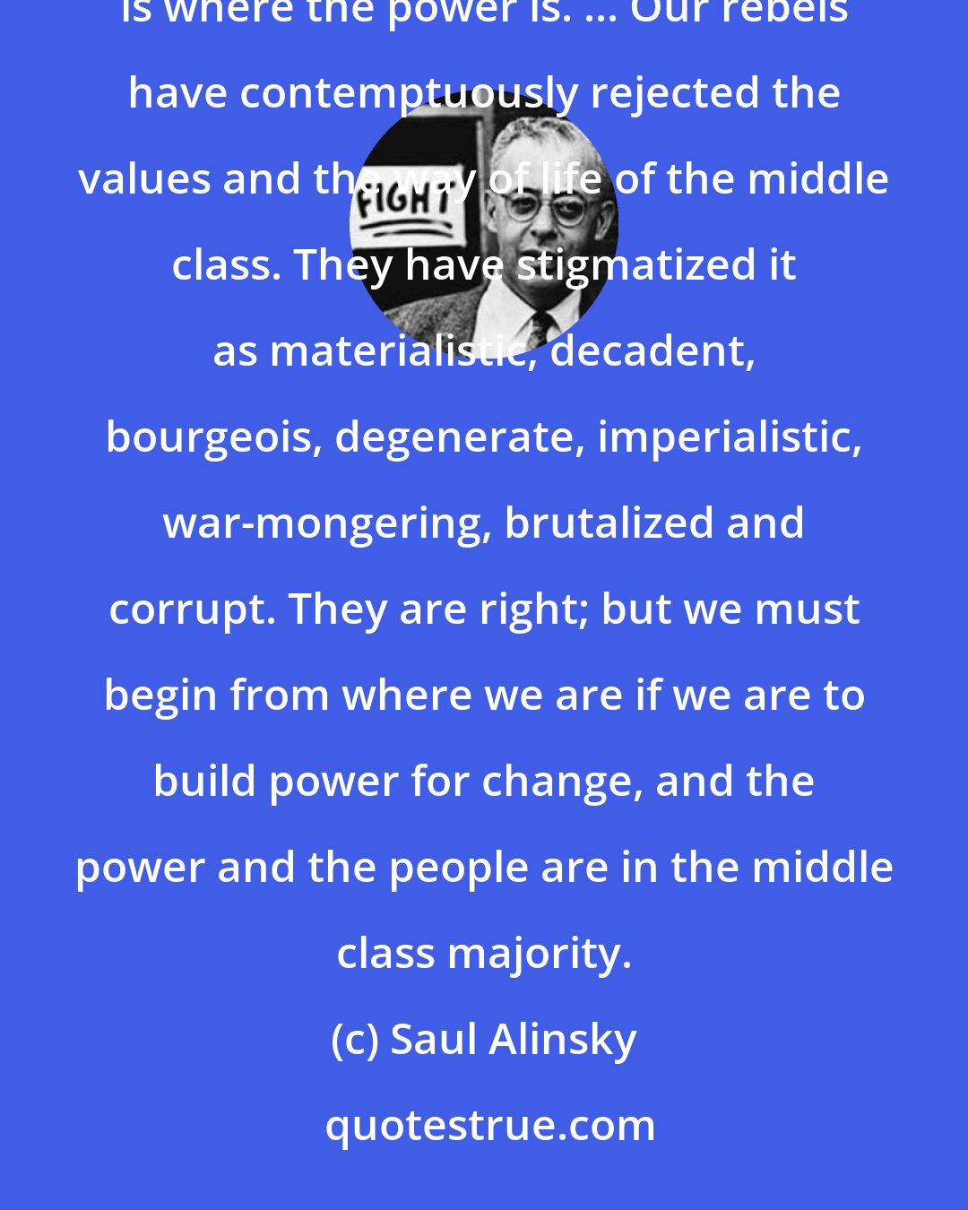 Saul Alinsky: Organization for action will now and in the decade ahead center upon America's white middle class. That is where the power is. ... Our rebels have contemptuously rejected the values and the way of life of the middle class. They have stigmatized it as materialistic, decadent, bourgeois, degenerate, imperialistic, war-mongering, brutalized and corrupt. They are right; but we must begin from where we are if we are to build power for change, and the power and the people are in the middle class majority.