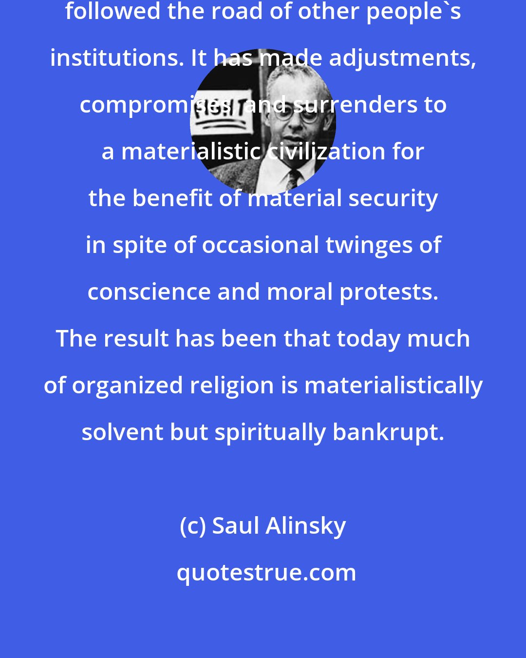 Saul Alinsky: Organized religion has too often followed the road of other people's institutions. It has made adjustments, compromises, and surrenders to a materialistic civilization for the benefit of material security in spite of occasional twinges of conscience and moral protests. The result has been that today much of organized religion is materialistically solvent but spiritually bankrupt.