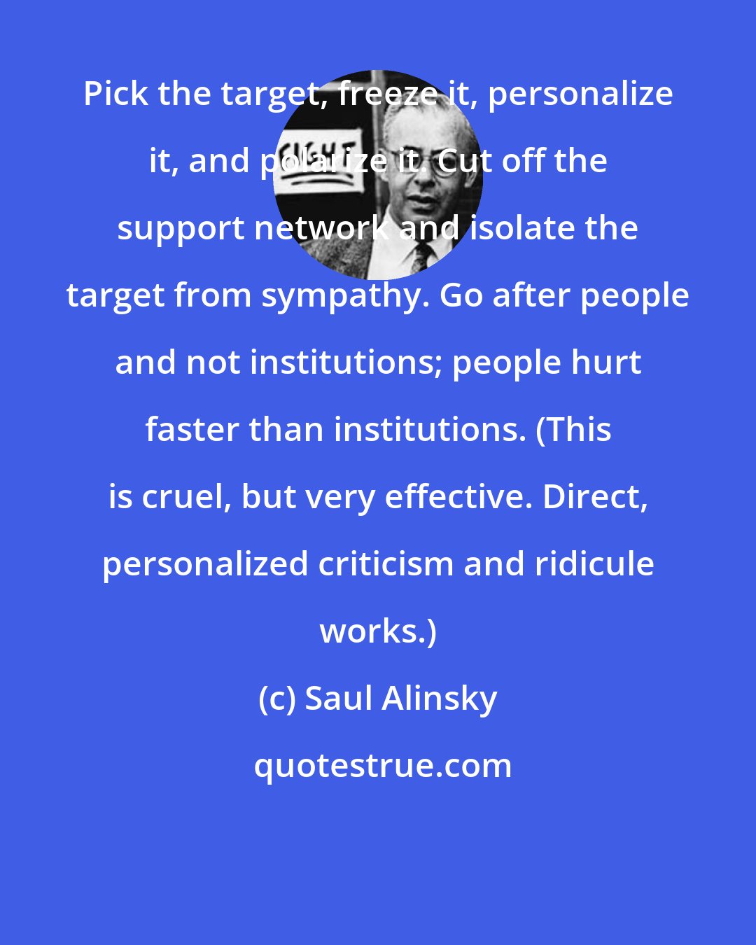 Saul Alinsky: Pick the target, freeze it, personalize it, and polarize it. Cut off the support network and isolate the target from sympathy. Go after people and not institutions; people hurt faster than institutions. (This is cruel, but very effective. Direct, personalized criticism and ridicule works.)