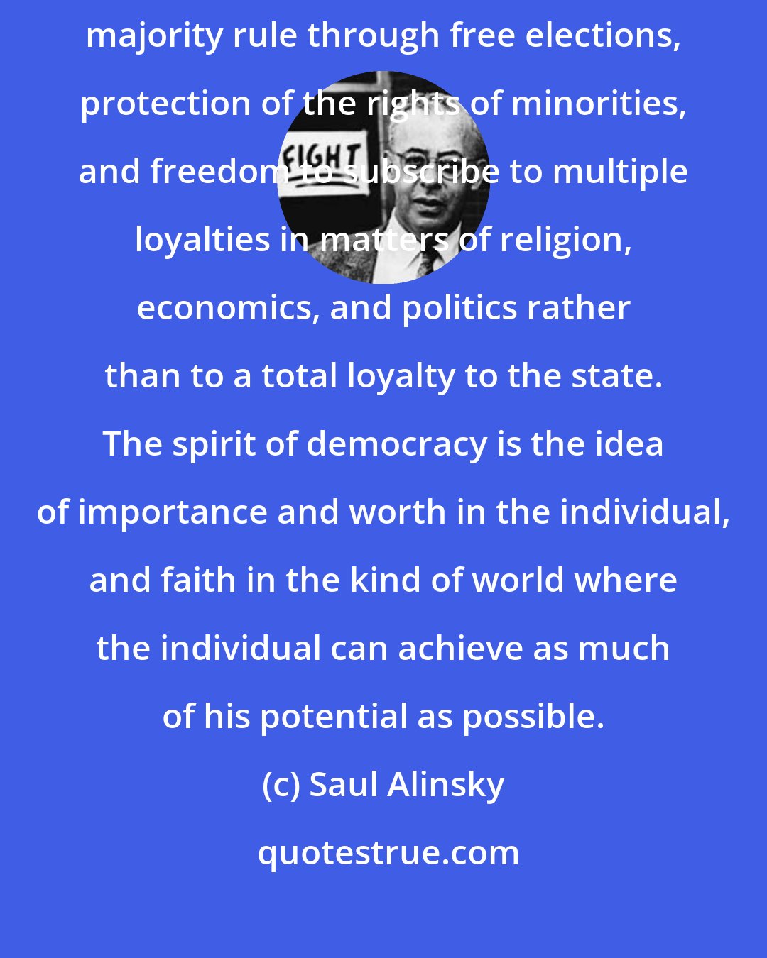 Saul Alinsky: The democratic ideal springs from the ideas of liberty, equality, majority rule through free elections, protection of the rights of minorities, and freedom to subscribe to multiple loyalties in matters of religion, economics, and politics rather than to a total loyalty to the state. The spirit of democracy is the idea of importance and worth in the individual, and faith in the kind of world where the individual can achieve as much of his potential as possible.