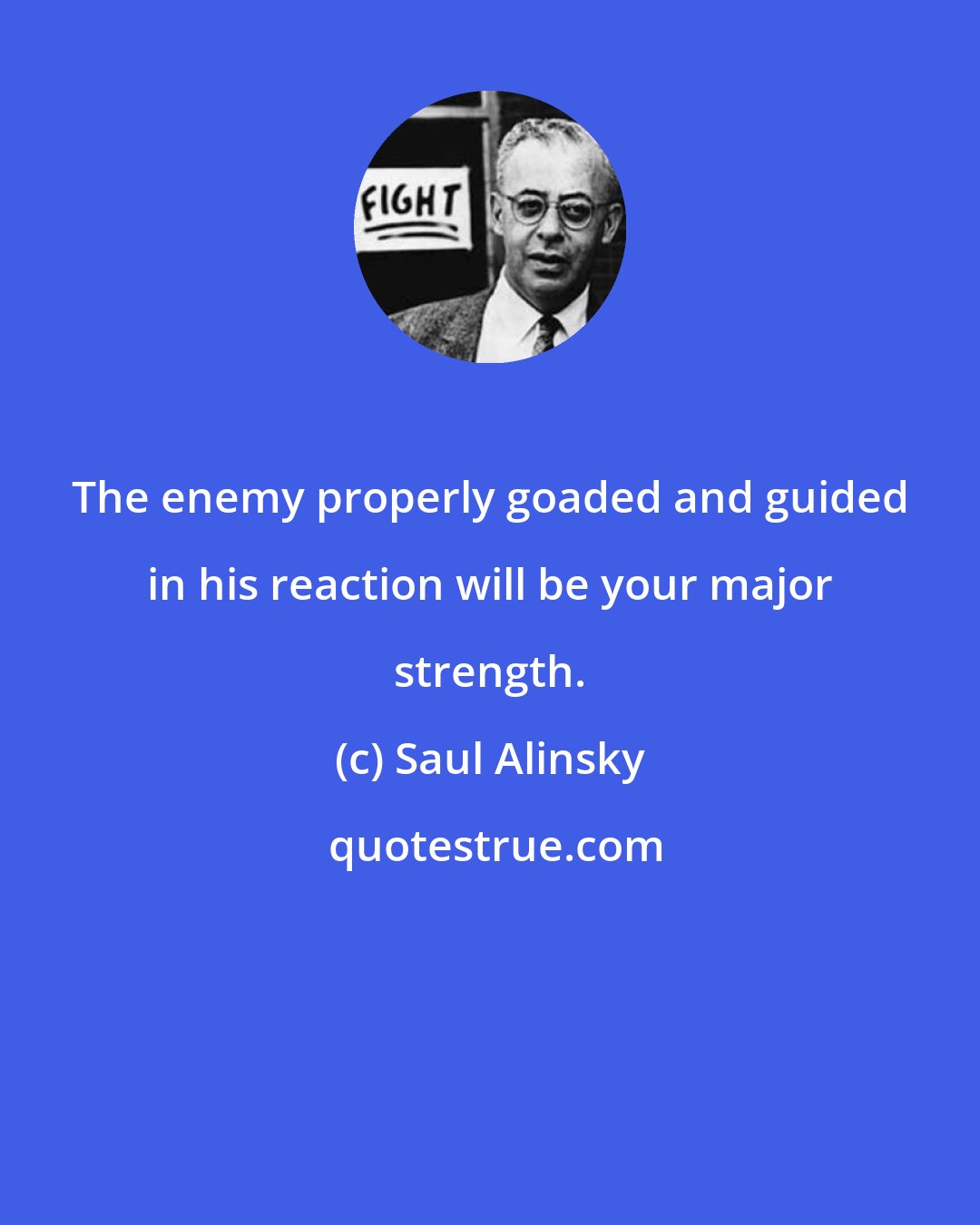 Saul Alinsky: The enemy properly goaded and guided in his reaction will be your major strength.