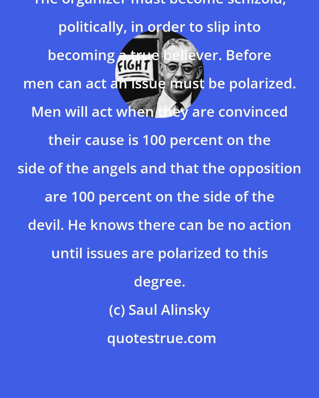 Saul Alinsky: The organizer must become schizoid, politically, in order to slip into becoming a true believer. Before men can act an issue must be polarized. Men will act when they are convinced their cause is 100 percent on the side of the angels and that the opposition are 100 percent on the side of the devil. He knows there can be no action until issues are polarized to this degree.