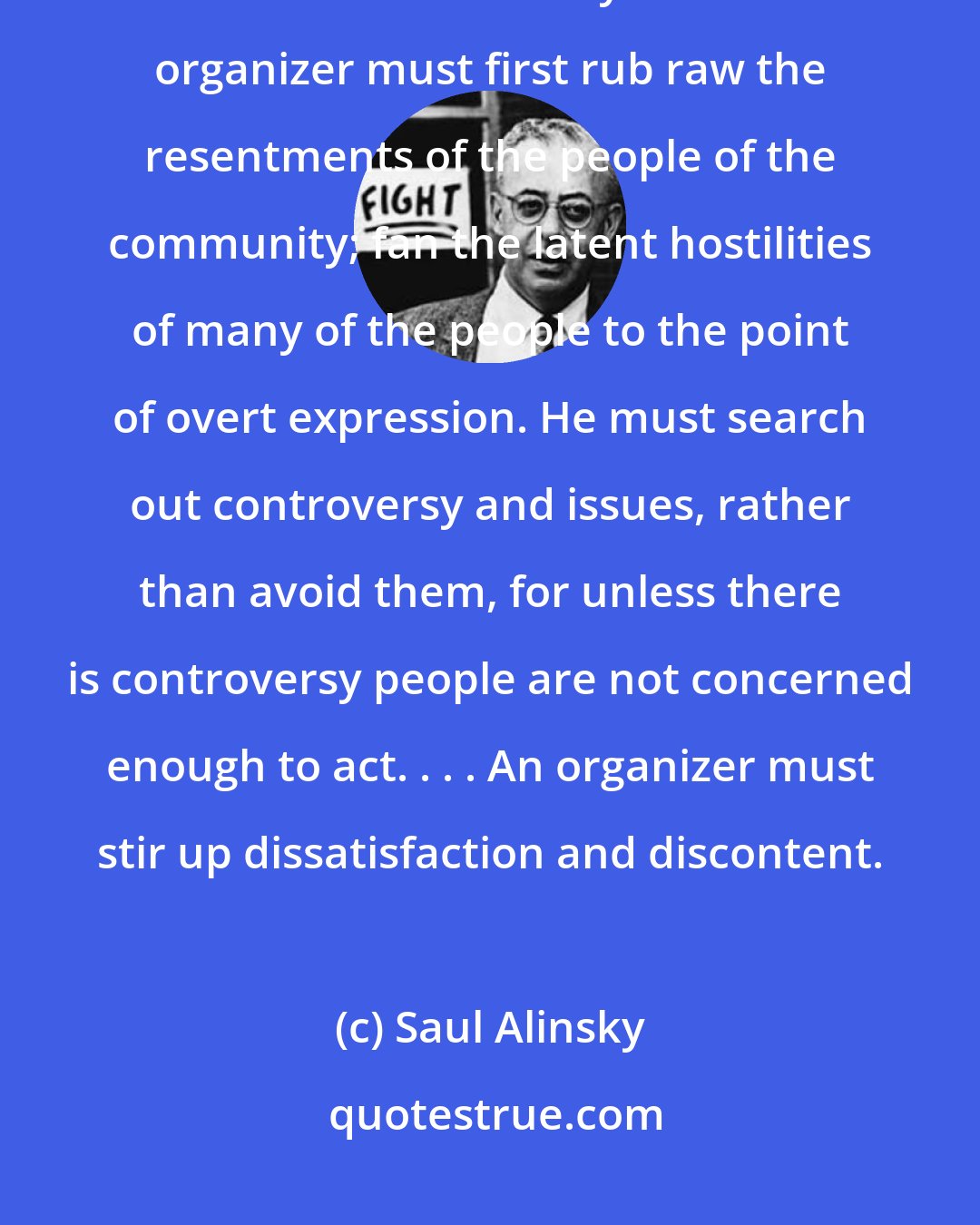 Saul Alinsky: The organizers first job is to create the issues or problems, and organizations must be based on many issues. The organizer must first rub raw the resentments of the people of the community; fan the latent hostilities of many of the people to the point of overt expression. He must search out controversy and issues, rather than avoid them, for unless there is controversy people are not concerned enough to act. . . . An organizer must stir up dissatisfaction and discontent.