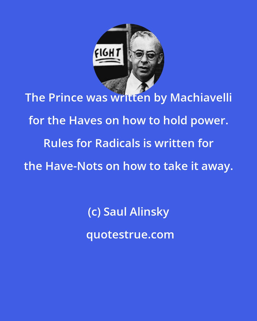 Saul Alinsky: The Prince was written by Machiavelli for the Haves on how to hold power. Rules for Radicals is written for the Have-Nots on how to take it away.