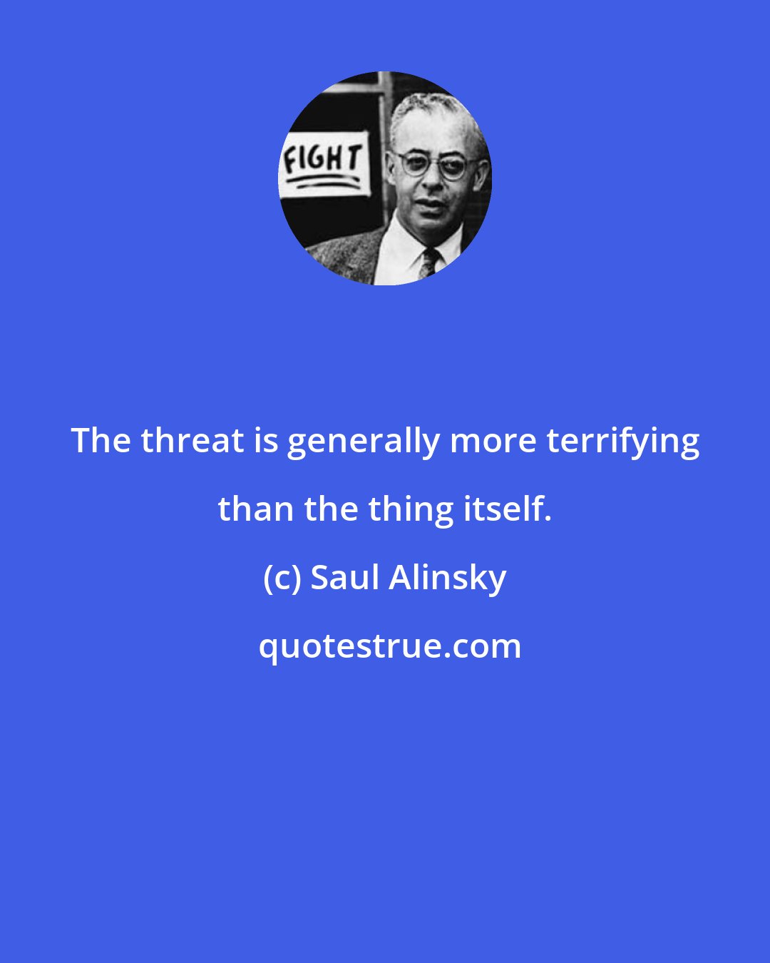 Saul Alinsky: The threat is generally more terrifying than the thing itself.