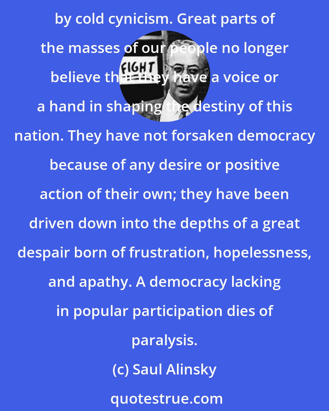 Saul Alinsky: We must face the bitter fact that we have forsaken our great dream of a life of, for, and by the people; that the burning passions and ideals of the American dream lie congealed by cold cynicism. Great parts of the masses of our people no longer believe that they have a voice or a hand in shaping the destiny of this nation. They have not forsaken democracy because of any desire or positive action of their own; they have been driven down into the depths of a great despair born of frustration, hopelessness, and apathy. A democracy lacking in popular participation dies of paralysis.