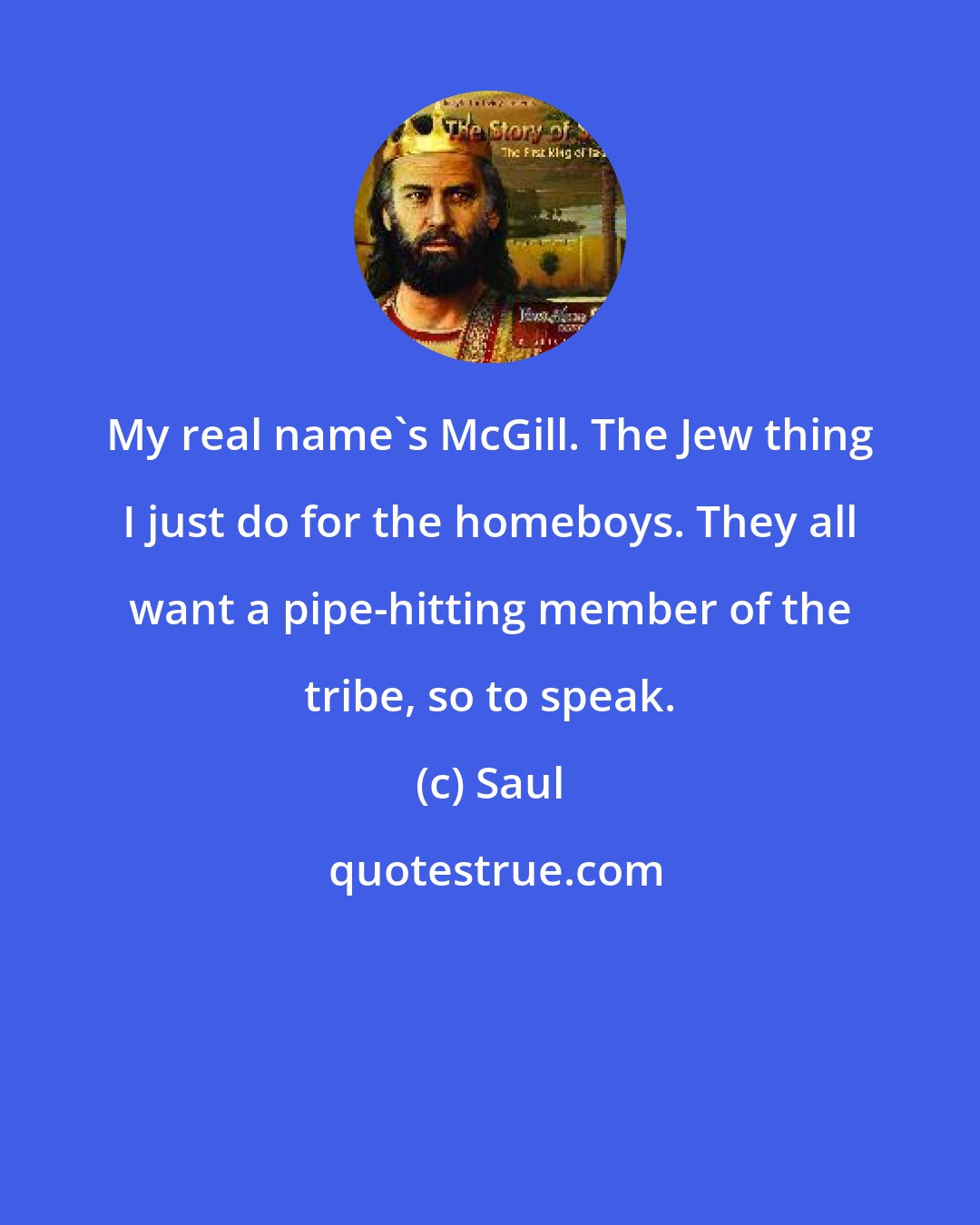 Saul: My real name's McGill. The Jew thing I just do for the homeboys. They all want a pipe-hitting member of the tribe, so to speak.