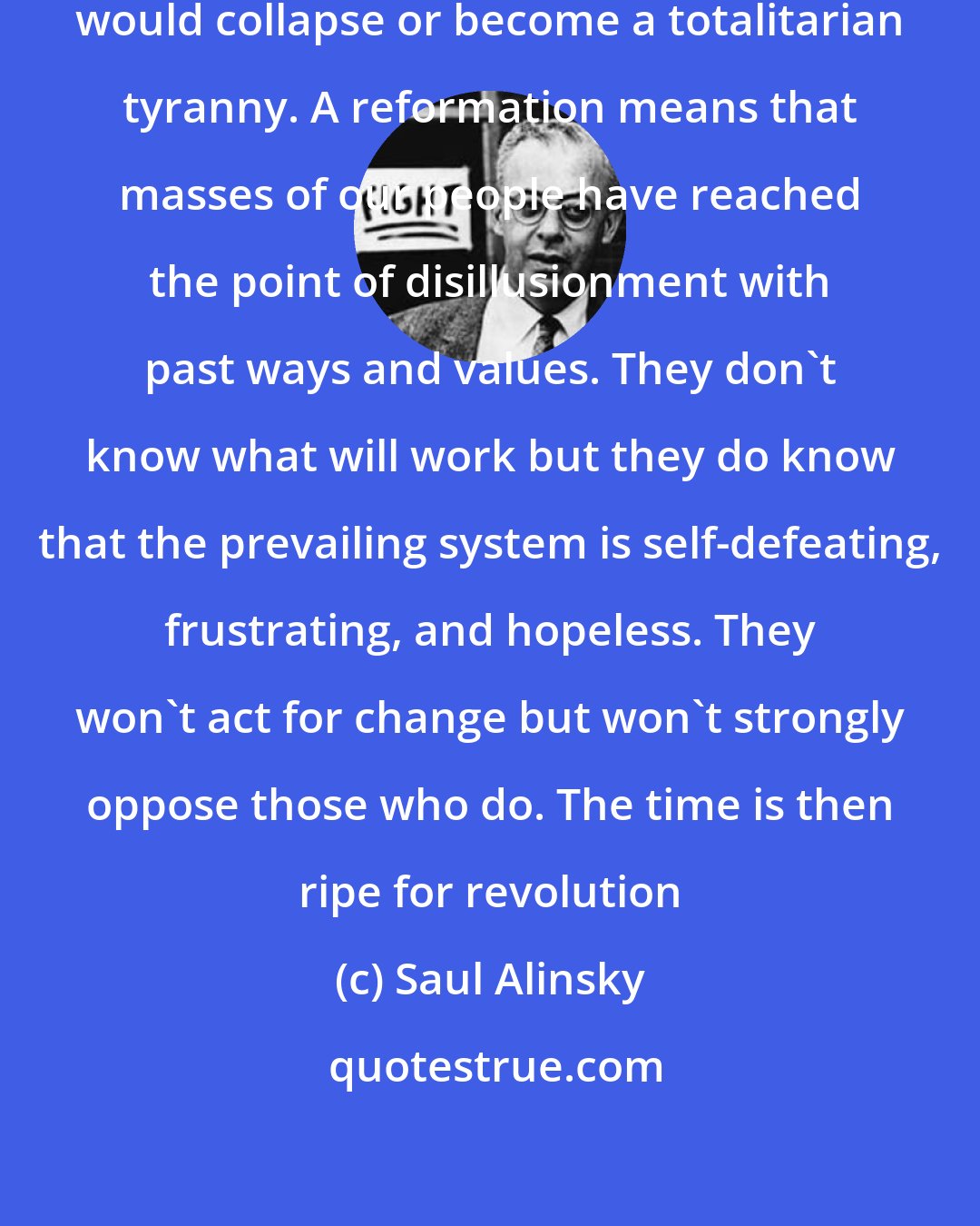 Saul Alinsky: A revolution without a prior reformation would collapse or become a totalitarian tyranny. A reformation means that masses of our people have reached the point of disillusionment with past ways and values. They don't know what will work but they do know that the prevailing system is self-defeating, frustrating, and hopeless. They won't act for change but won't strongly oppose those who do. The time is then ripe for revolution