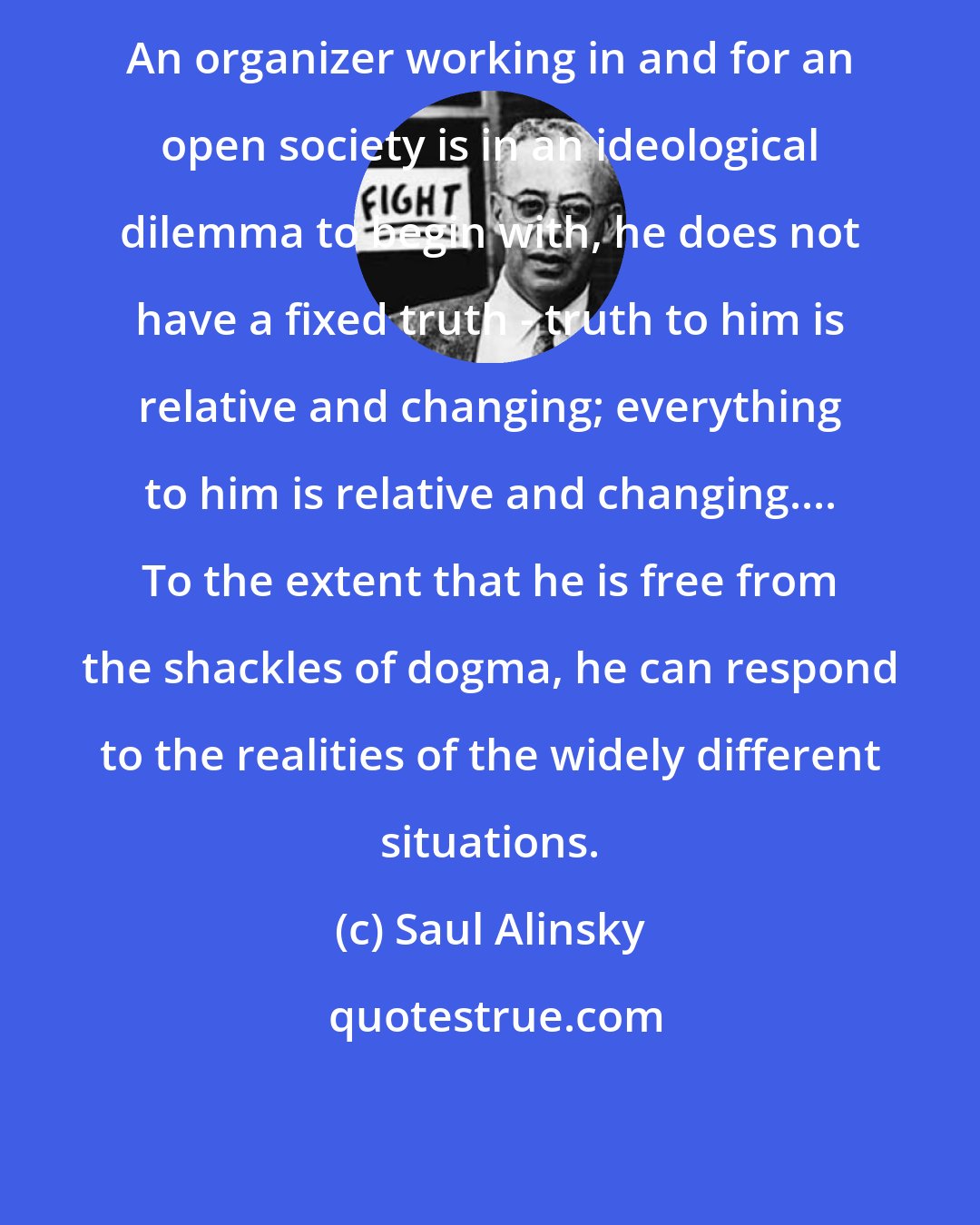 Saul Alinsky: An organizer working in and for an open society is in an ideological dilemma to begin with, he does not have a fixed truth - truth to him is relative and changing; everything to him is relative and changing.... To the extent that he is free from the shackles of dogma, he can respond to the realities of the widely different situations.