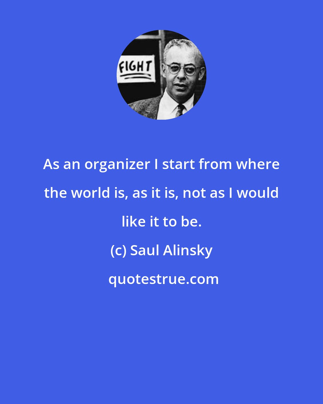 Saul Alinsky: As an organizer I start from where the world is, as it is, not as I would like it to be.