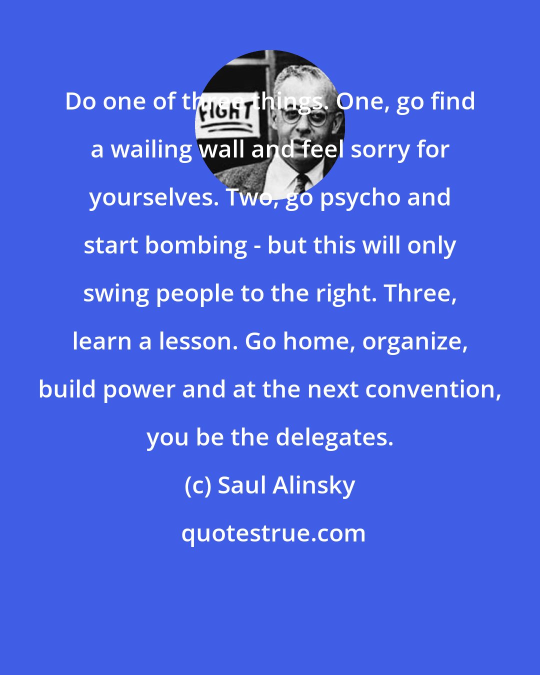 Saul Alinsky: Do one of three things. One, go find a wailing wall and feel sorry for yourselves. Two, go psycho and start bombing - but this will only swing people to the right. Three, learn a lesson. Go home, organize, build power and at the next convention, you be the delegates.