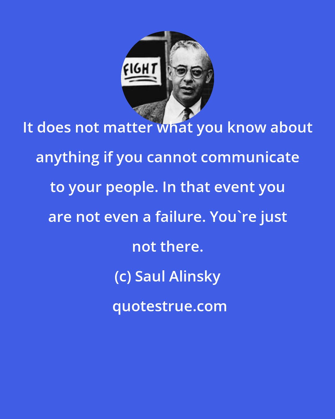 Saul Alinsky: It does not matter what you know about anything if you cannot communicate to your people. In that event you are not even a failure. You're just not there.