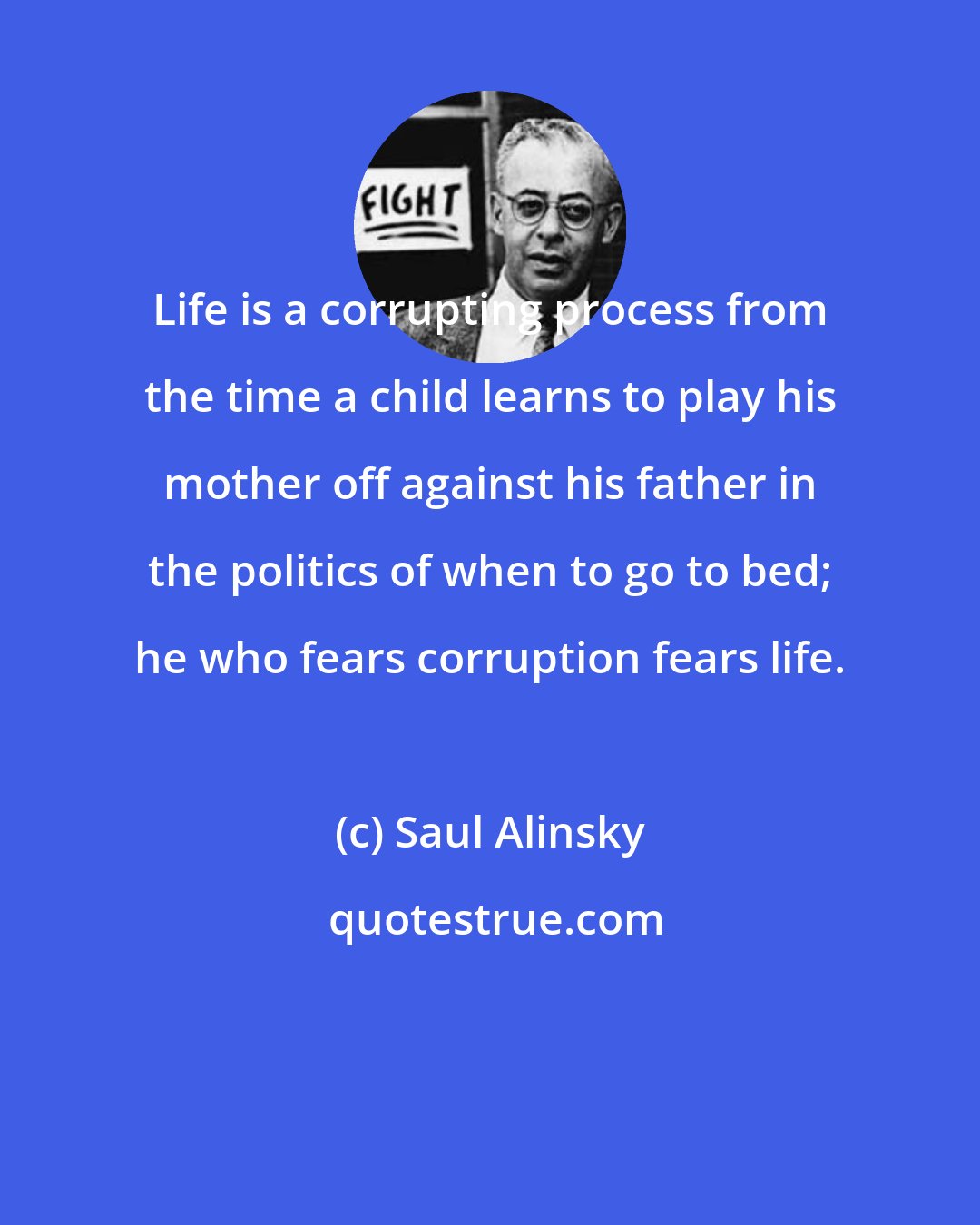 Saul Alinsky: Life is a corrupting process from the time a child learns to play his mother off against his father in the politics of when to go to bed; he who fears corruption fears life.