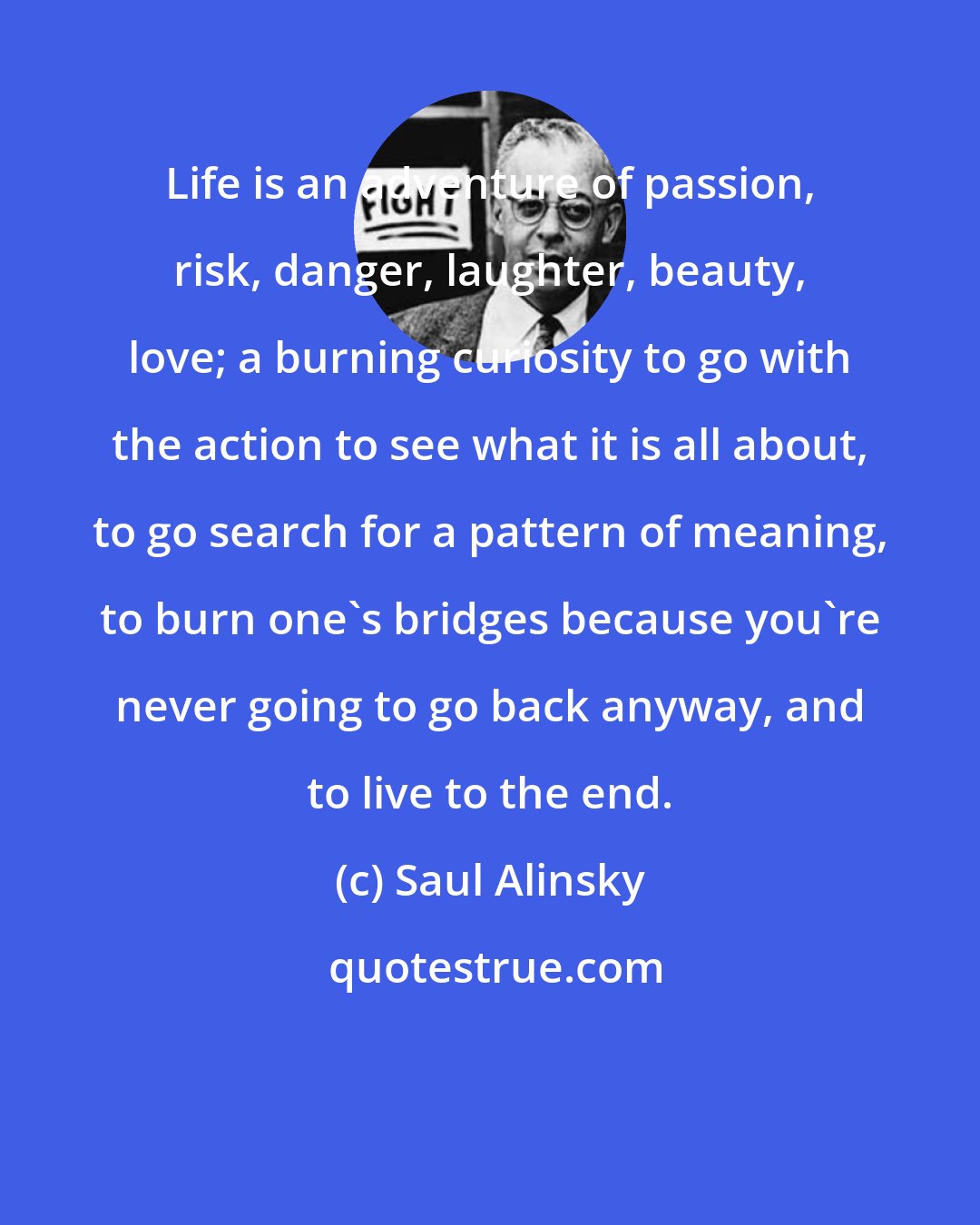 Saul Alinsky: Life is an adventure of passion, risk, danger, laughter, beauty, love; a burning curiosity to go with the action to see what it is all about, to go search for a pattern of meaning, to burn one's bridges because you're never going to go back anyway, and to live to the end.