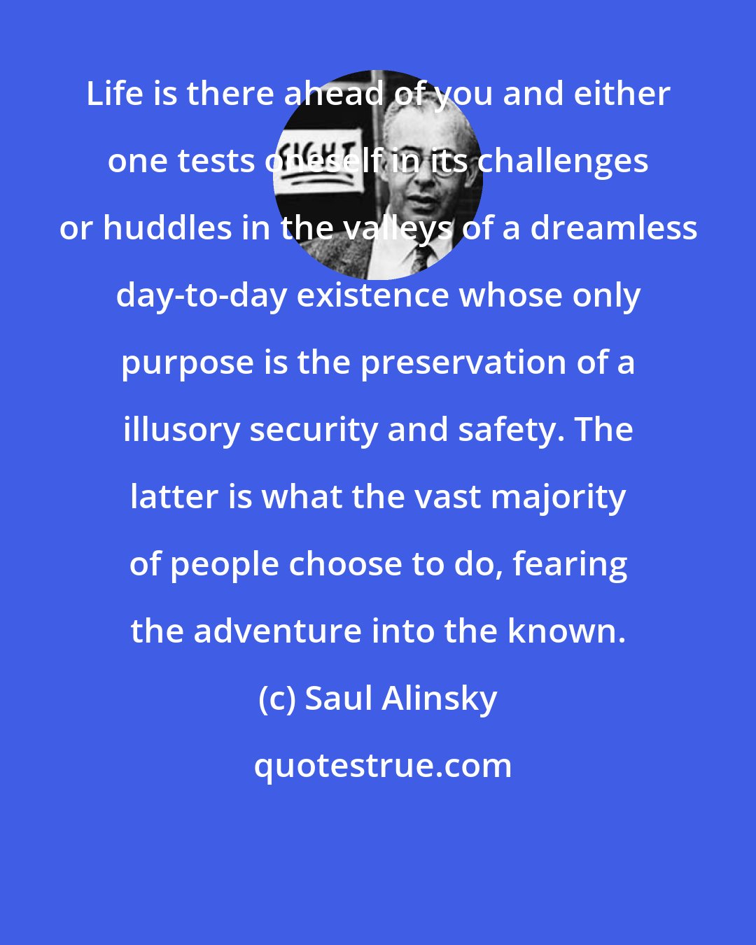 Saul Alinsky: Life is there ahead of you and either one tests oneself in its challenges or huddles in the valleys of a dreamless day-to-day existence whose only purpose is the preservation of a illusory security and safety. The latter is what the vast majority of people choose to do, fearing the adventure into the known.