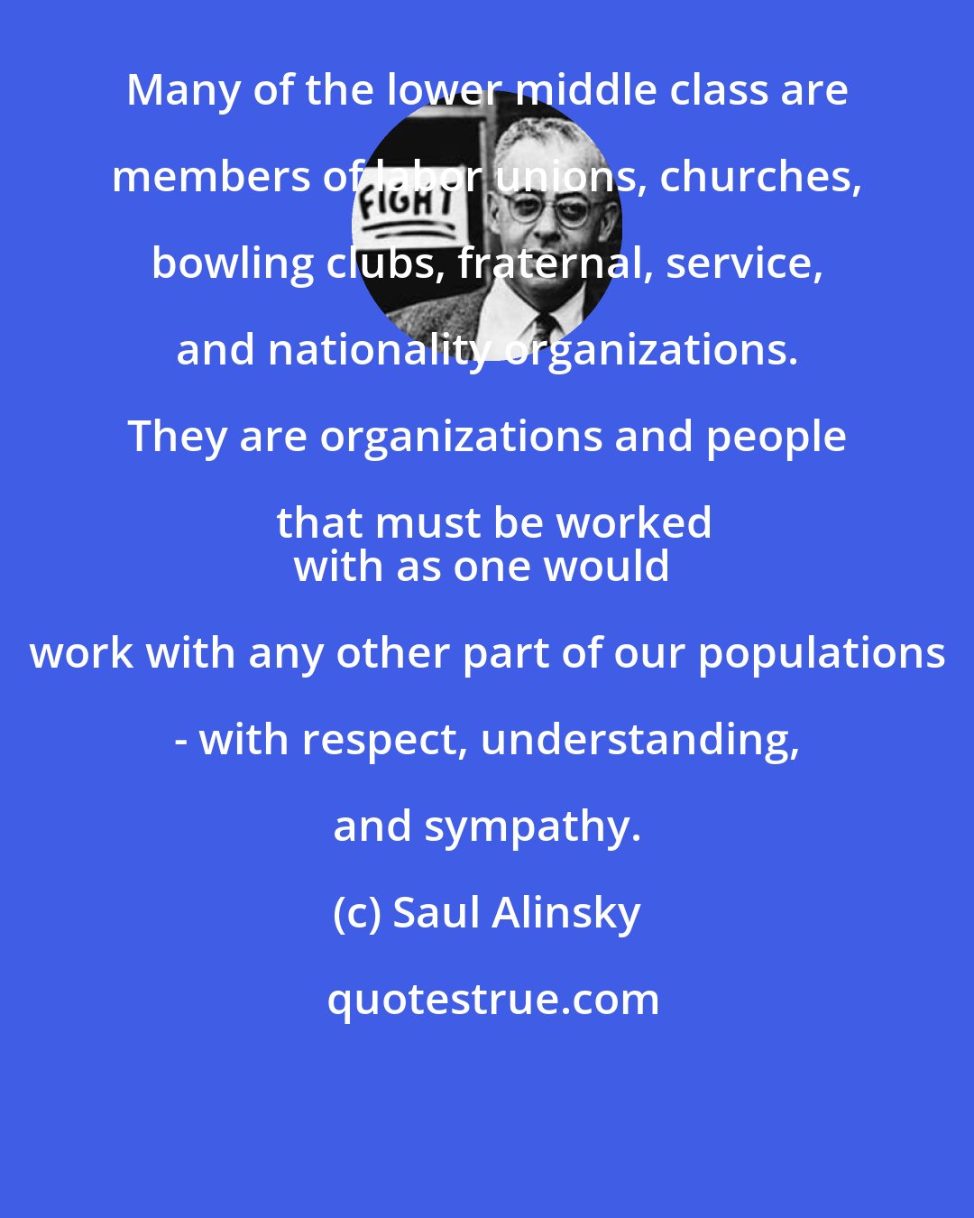 Saul Alinsky: Many of the lower middle class are members of labor unions, churches, bowling clubs, fraternal, service, and nationality organizations. They are organizations and people that must be worked
with as one would work with any other part of our populations - with respect, understanding, and sympathy.