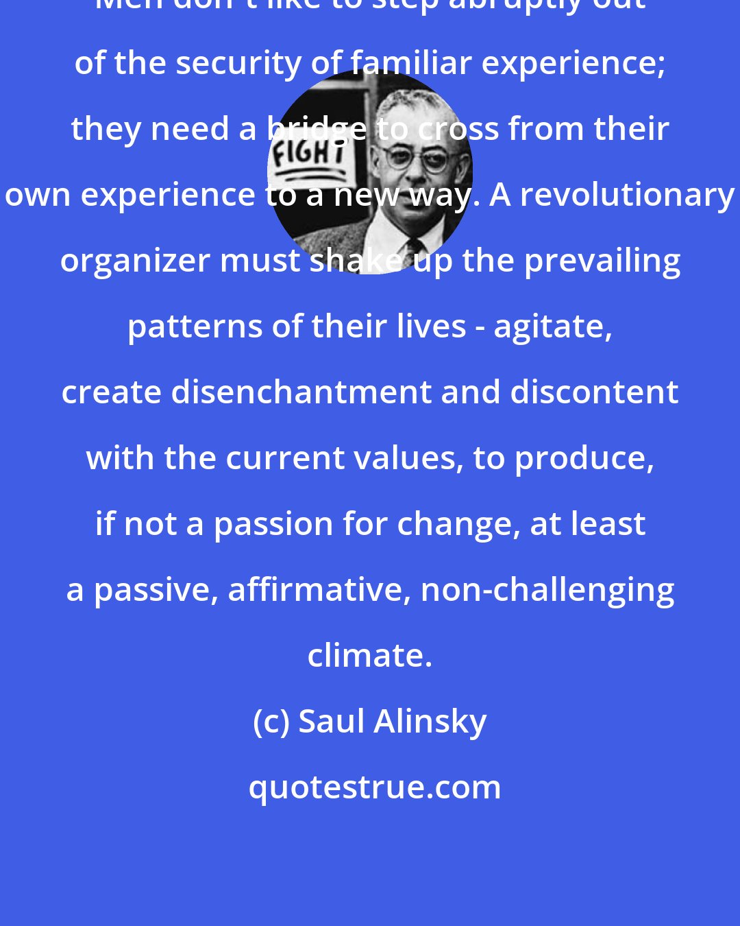 Saul Alinsky: Men don't like to step abruptly out of the security of familiar experience; they need a bridge to cross from their own experience to a new way. A revolutionary organizer must shake up the prevailing patterns of their lives - agitate, create disenchantment and discontent with the current values, to produce, if not a passion for change, at least a passive, affirmative, non-challenging climate.