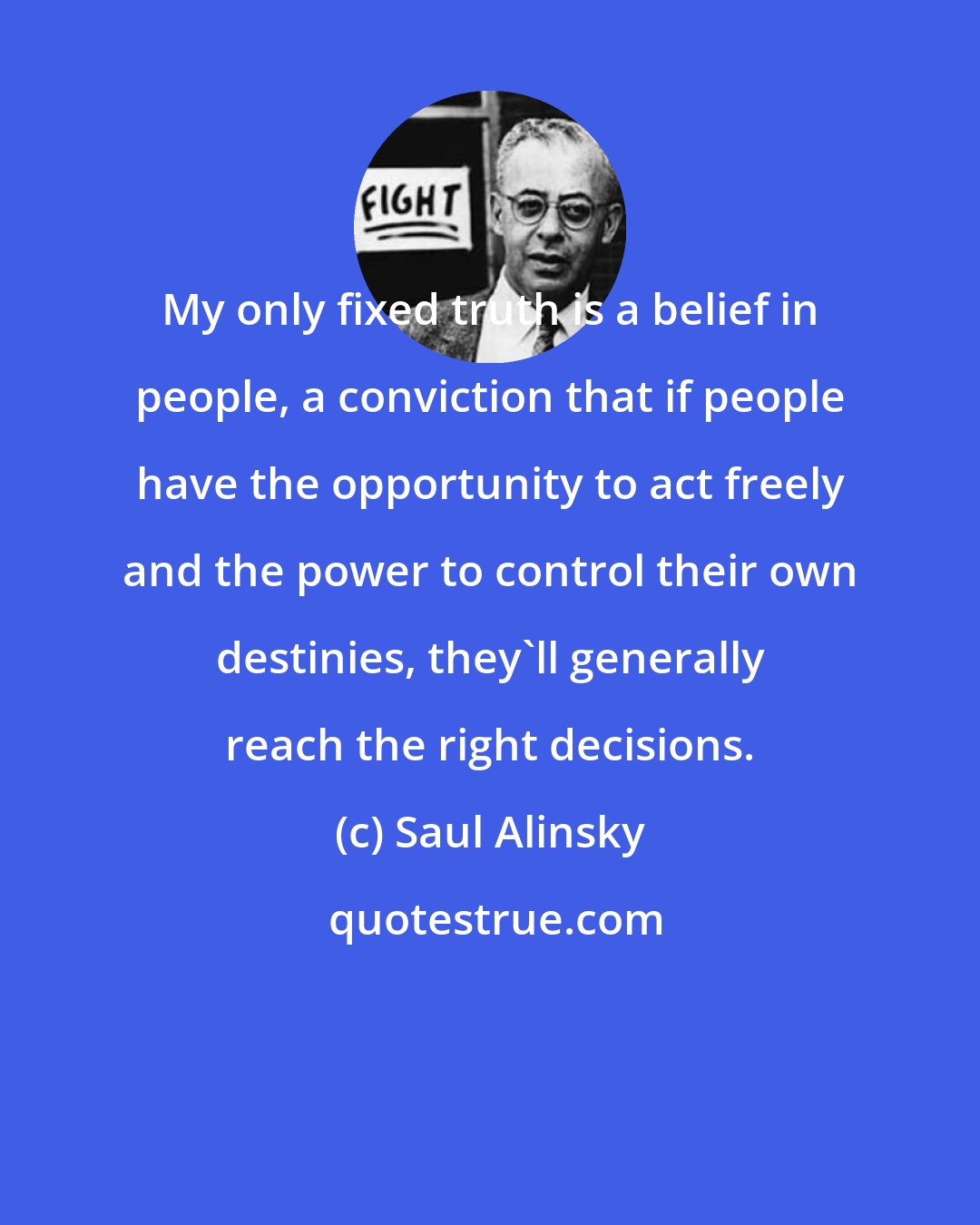 Saul Alinsky: My only fixed truth is a belief in people, a conviction that if people have the opportunity to act freely and the power to control their own destinies, they'll generally reach the right decisions.