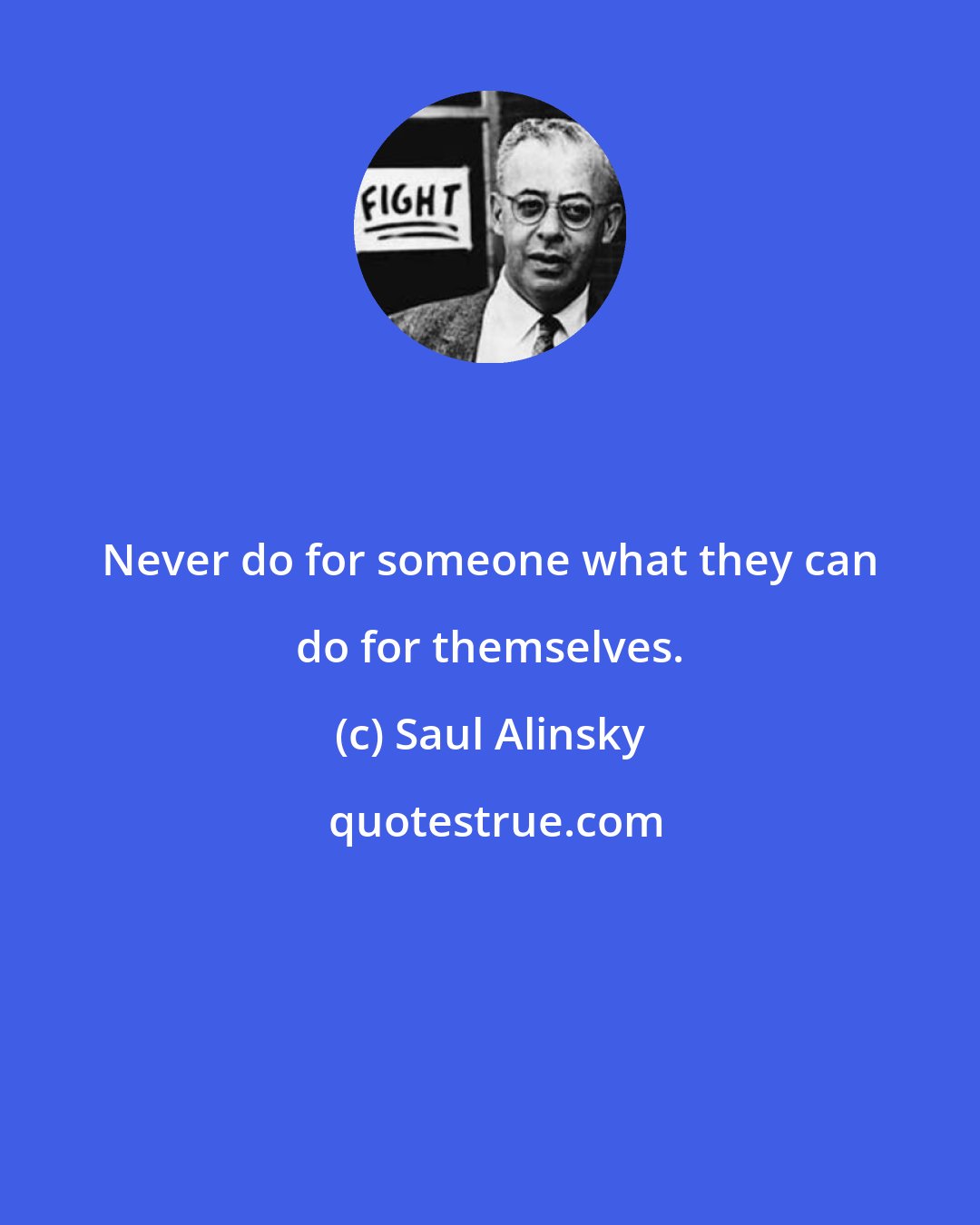 Saul Alinsky: Never do for someone what they can do for themselves.