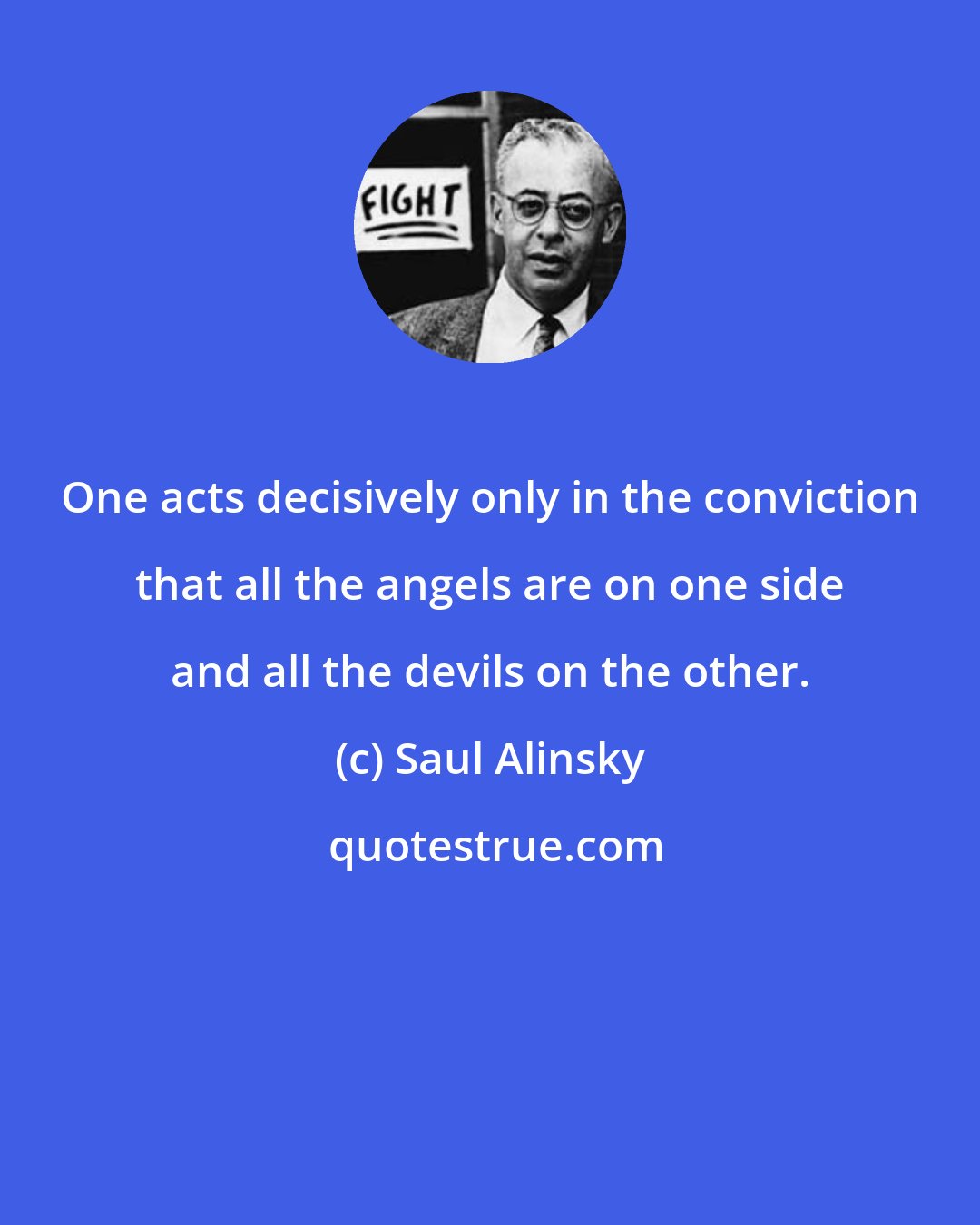 Saul Alinsky: One acts decisively only in the conviction that all the angels are on one side and all the devils on the other.