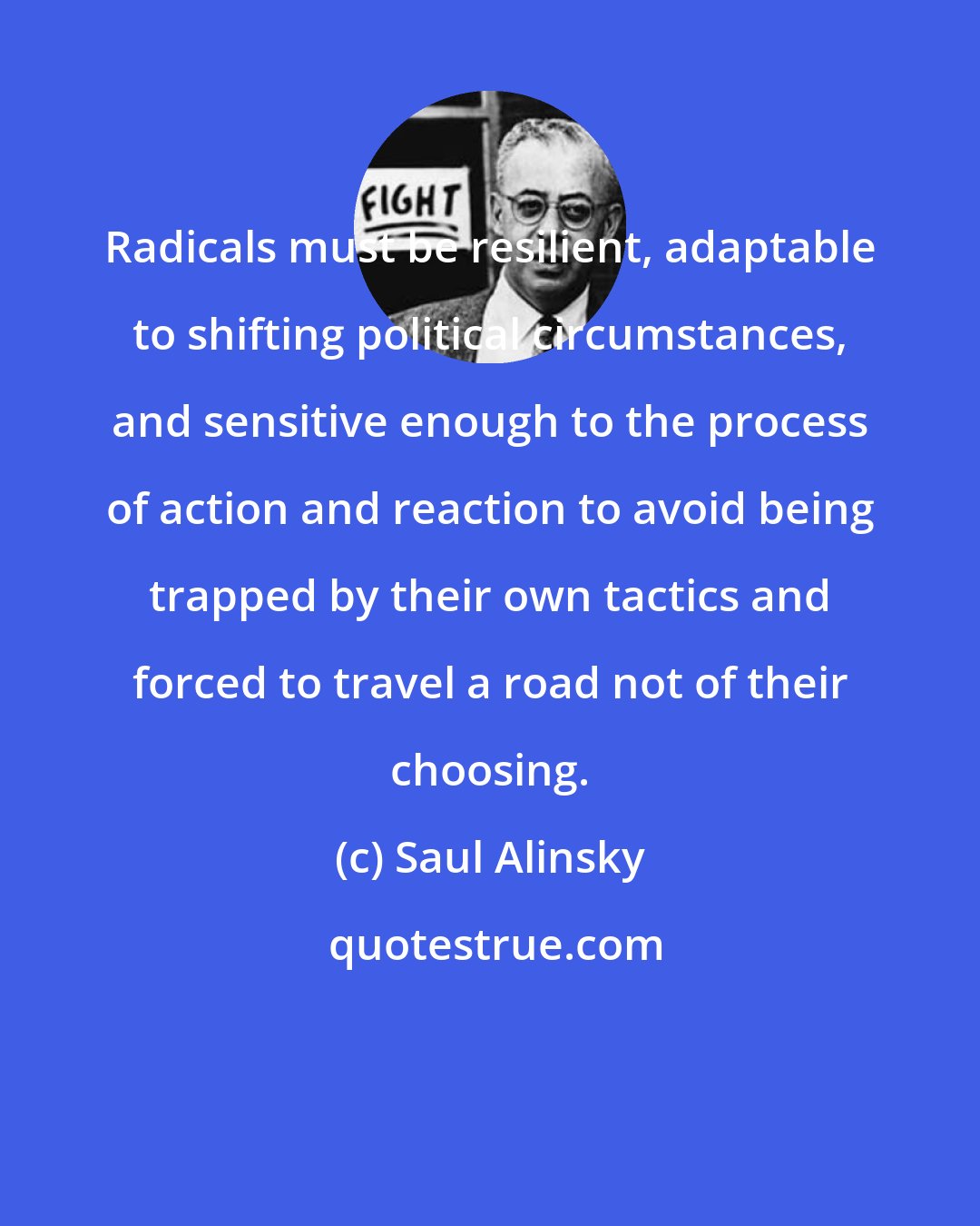 Saul Alinsky: Radicals must be resilient, adaptable to shifting political circumstances, and sensitive enough to the process of action and reaction to avoid being trapped by their own tactics and forced to travel a road not of their choosing.