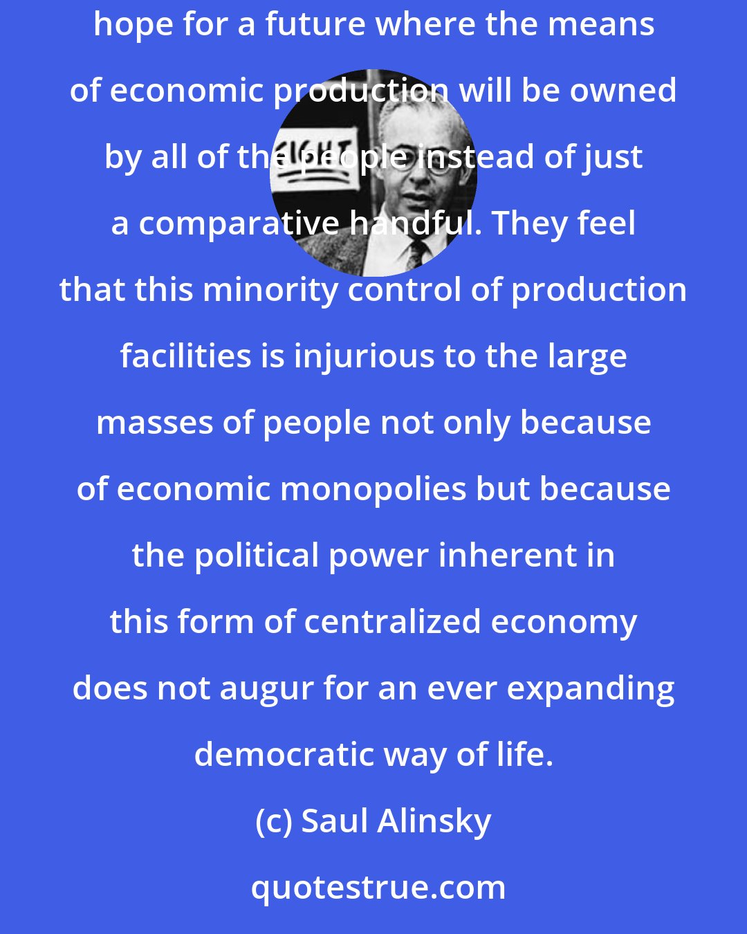 Saul Alinsky: Radicals, on the other hand, want to advance from the jungle of laissez-faire capitalism to a world worthy of the name of human civilization. They hope for a future where the means of economic production will be owned by all of the people instead of just a comparative handful. They feel that this minority control of production facilities is injurious to the large masses of people not only because of economic monopolies but because the political power inherent in this form of centralized economy does not augur for an ever expanding democratic way of life.