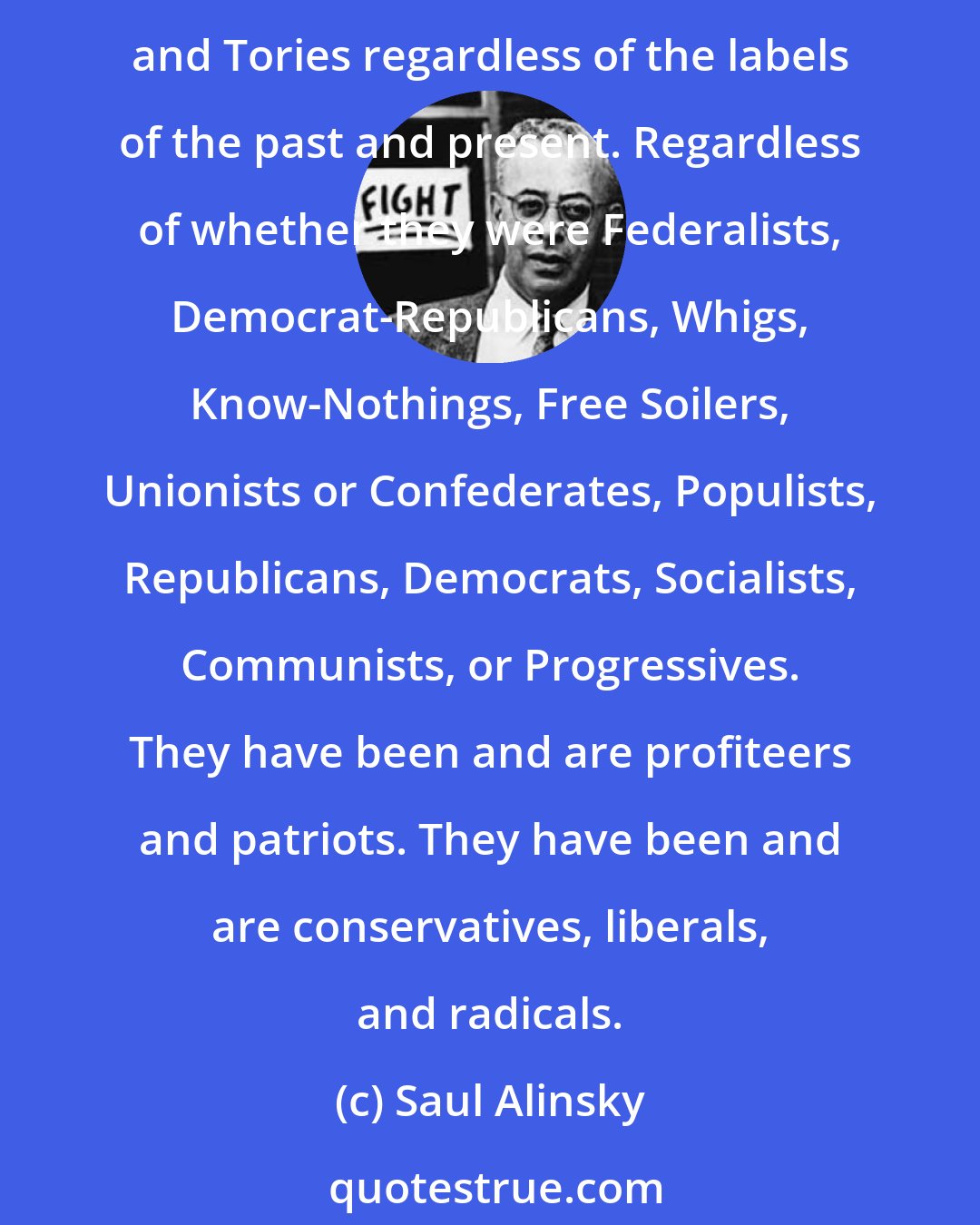 Saul Alinsky: The American people were, in the beginning, Revolutionaries and Tories. The American people ever since have been Revolutionaries and Tories. They have been Revolutionaries and Tories regardless of the labels of the past and present. Regardless of whether they were Federalists, Democrat-Republicans, Whigs, Know-Nothings, Free Soilers, Unionists or Confederates, Populists, Republicans, Democrats, Socialists, Communists, or Progressives. They have been and are profiteers and patriots. They have been and are conservatives, liberals, and radicals.