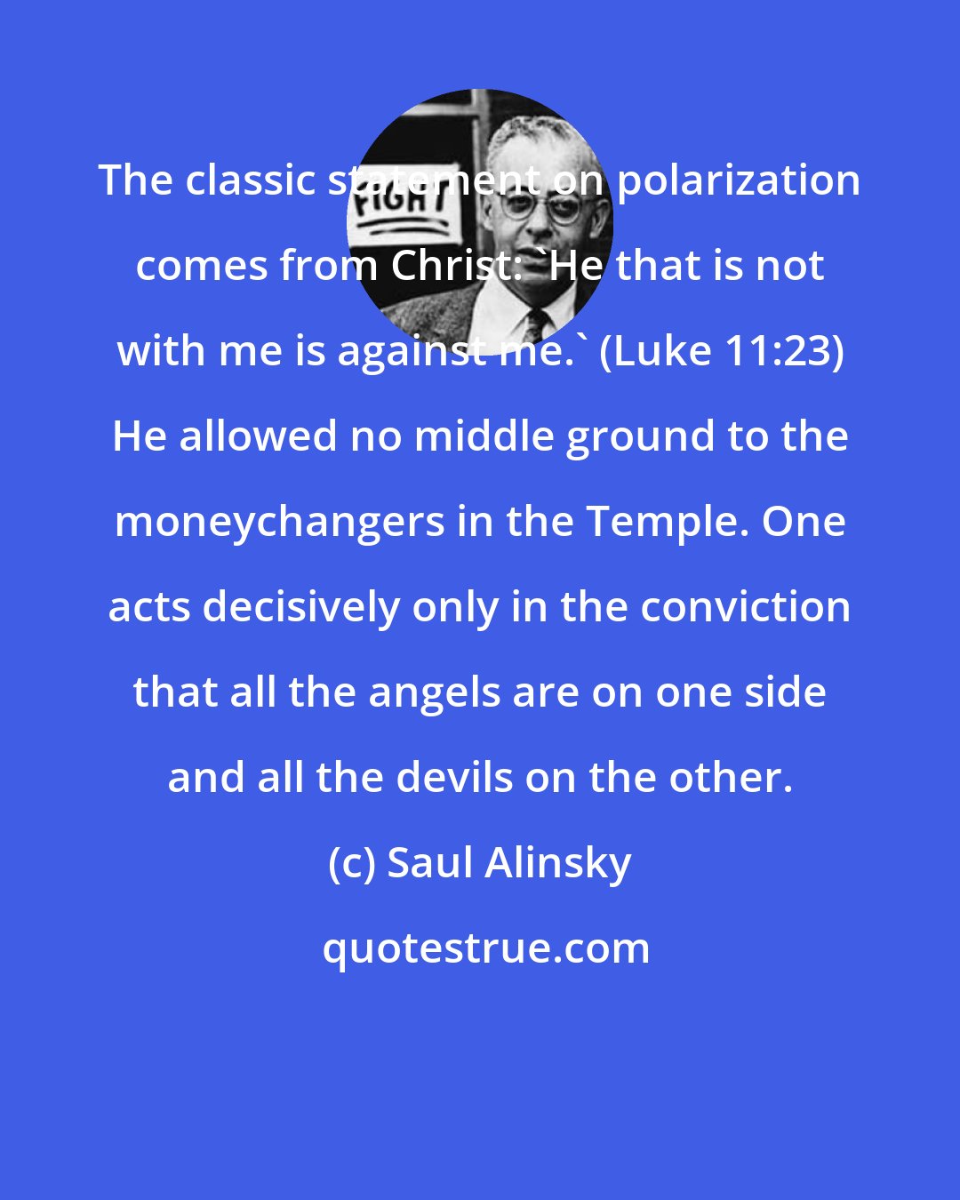 Saul Alinsky: The classic statement on polarization comes from Christ: 'He that is not with me is against me.' (Luke 11:23) He allowed no middle ground to the moneychangers in the Temple. One acts decisively only in the conviction that all the angels are on one side and all the devils on the other.