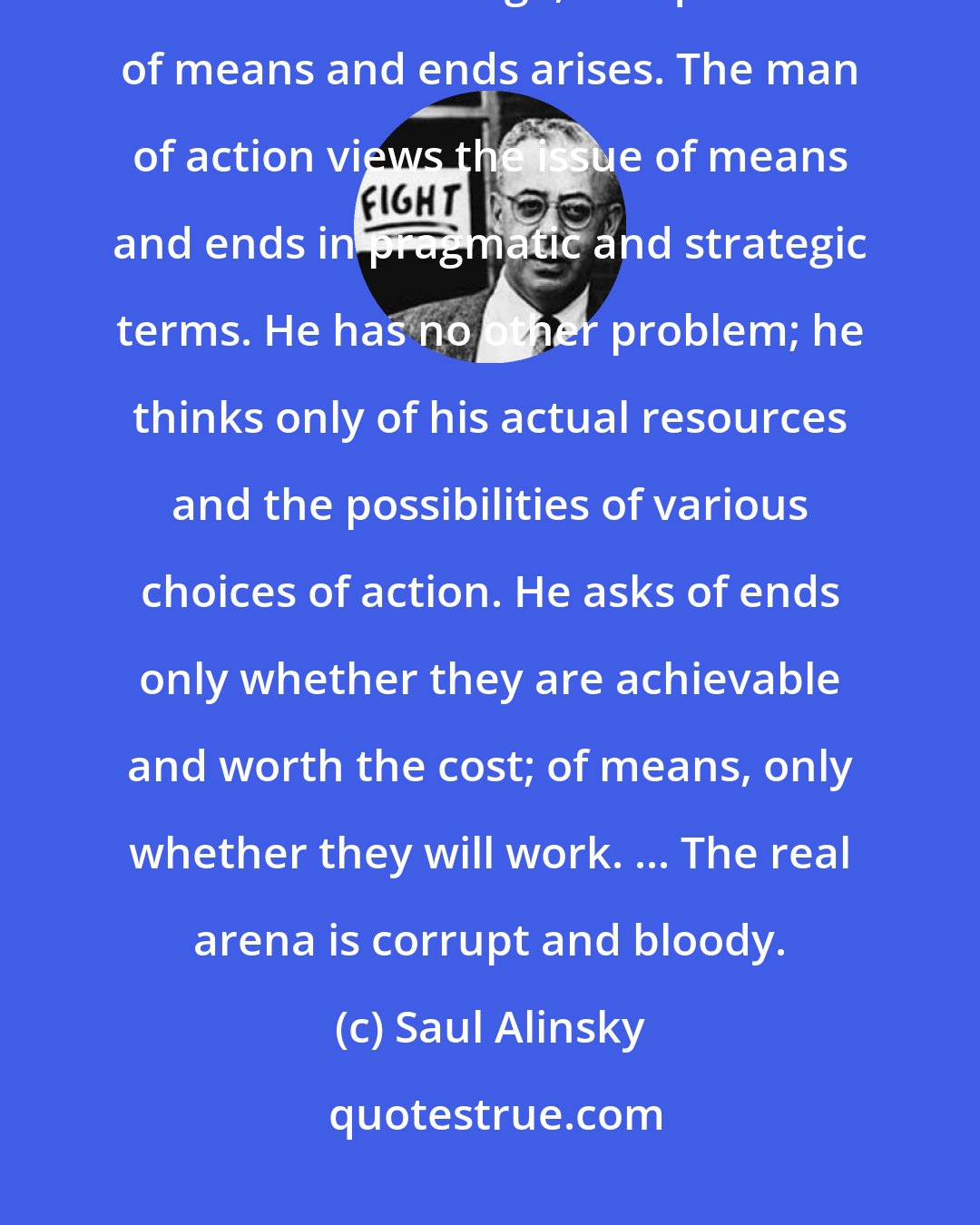 Saul Alinsky: The end is what you want, the means is how you get it. Whenever we think about social change, the question of means and ends arises. The man of action views the issue of means and ends in pragmatic and strategic terms. He has no other problem; he thinks only of his actual resources and the possibilities of various choices of action. He asks of ends only whether they are achievable and worth the cost; of means, only whether they will work. ... The real arena is corrupt and bloody.