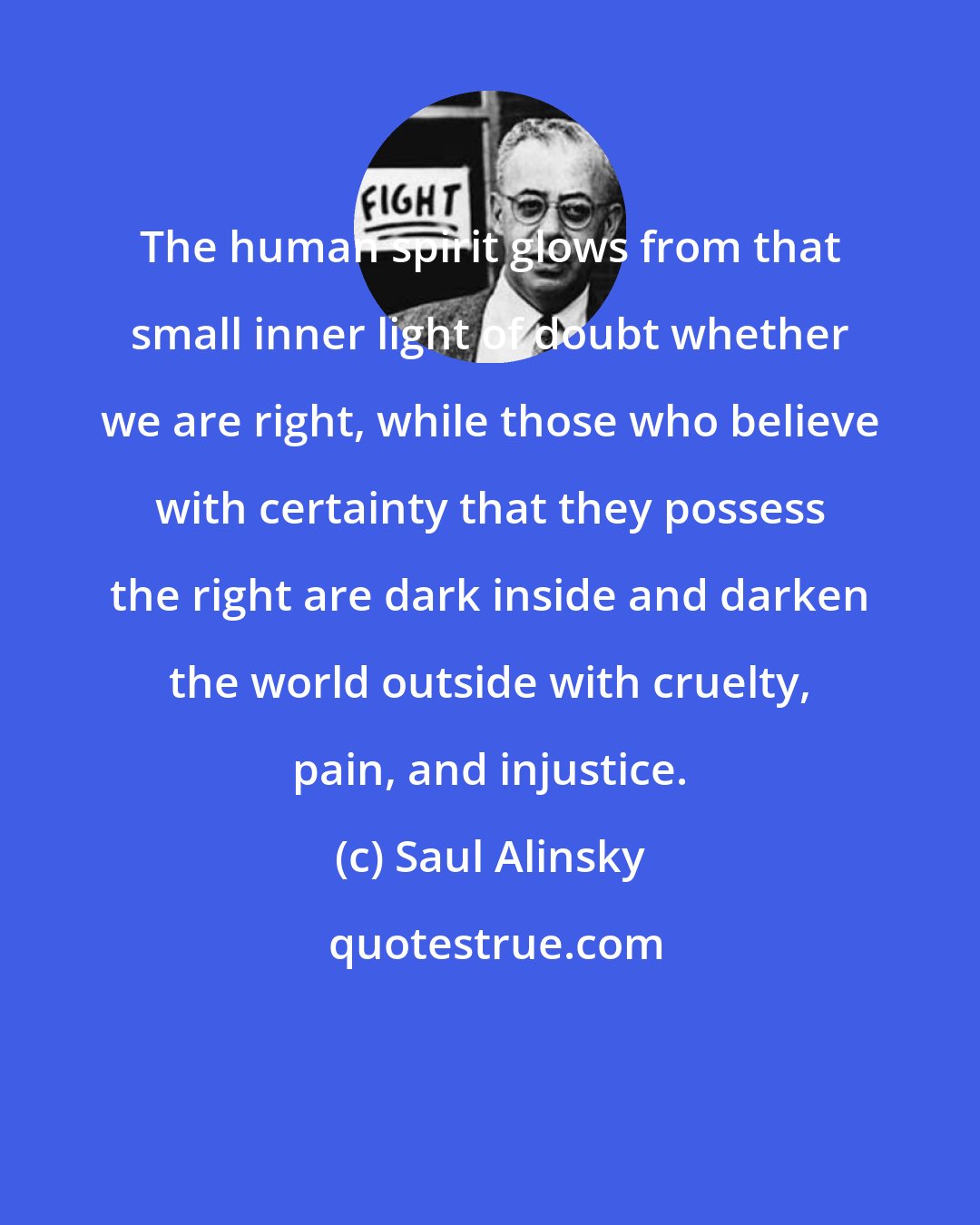 Saul Alinsky: The human spirit glows from that small inner light of doubt whether we are right, while those who believe with certainty that they possess the right are dark inside and darken the world outside with cruelty, pain, and injustice.