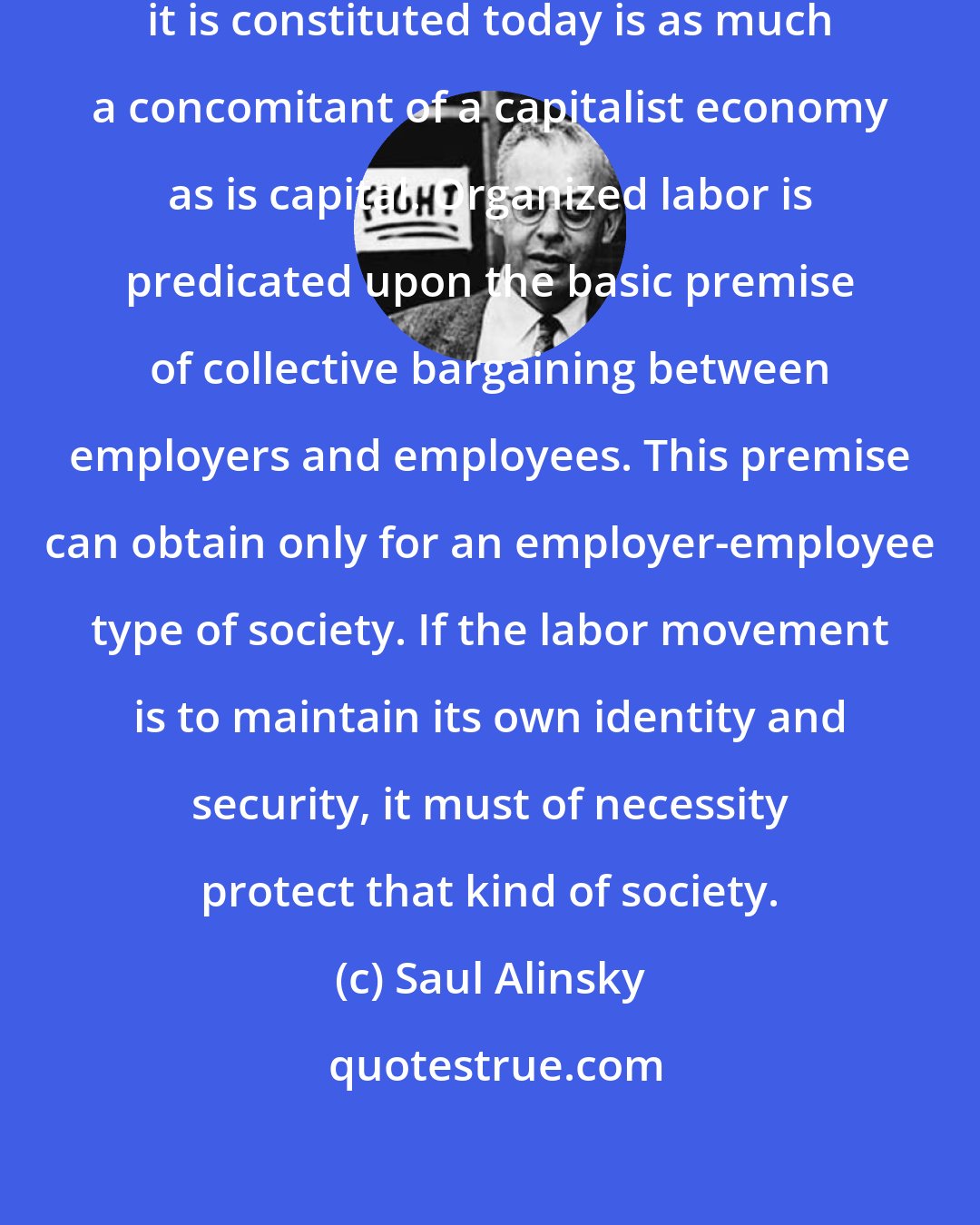 Saul Alinsky: The organized labor movement as it is constituted today is as much a concomitant of a capitalist economy as is capital. Organized labor is predicated upon the basic premise of collective bargaining between employers and employees. This premise can obtain only for an employer-employee type of society. If the labor movement is to maintain its own identity and security, it must of necessity protect that kind of society.