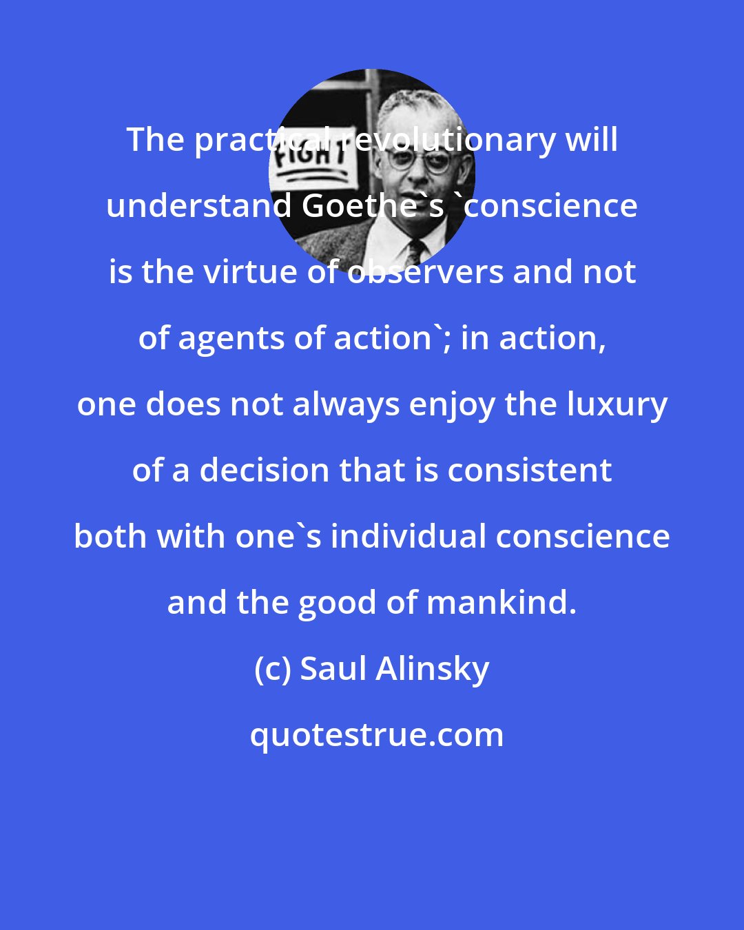 Saul Alinsky: The practical revolutionary will understand Goethe's 'conscience is the virtue of observers and not of agents of action'; in action, one does not always enjoy the luxury of a decision that is consistent both with one's individual conscience and the good of mankind.