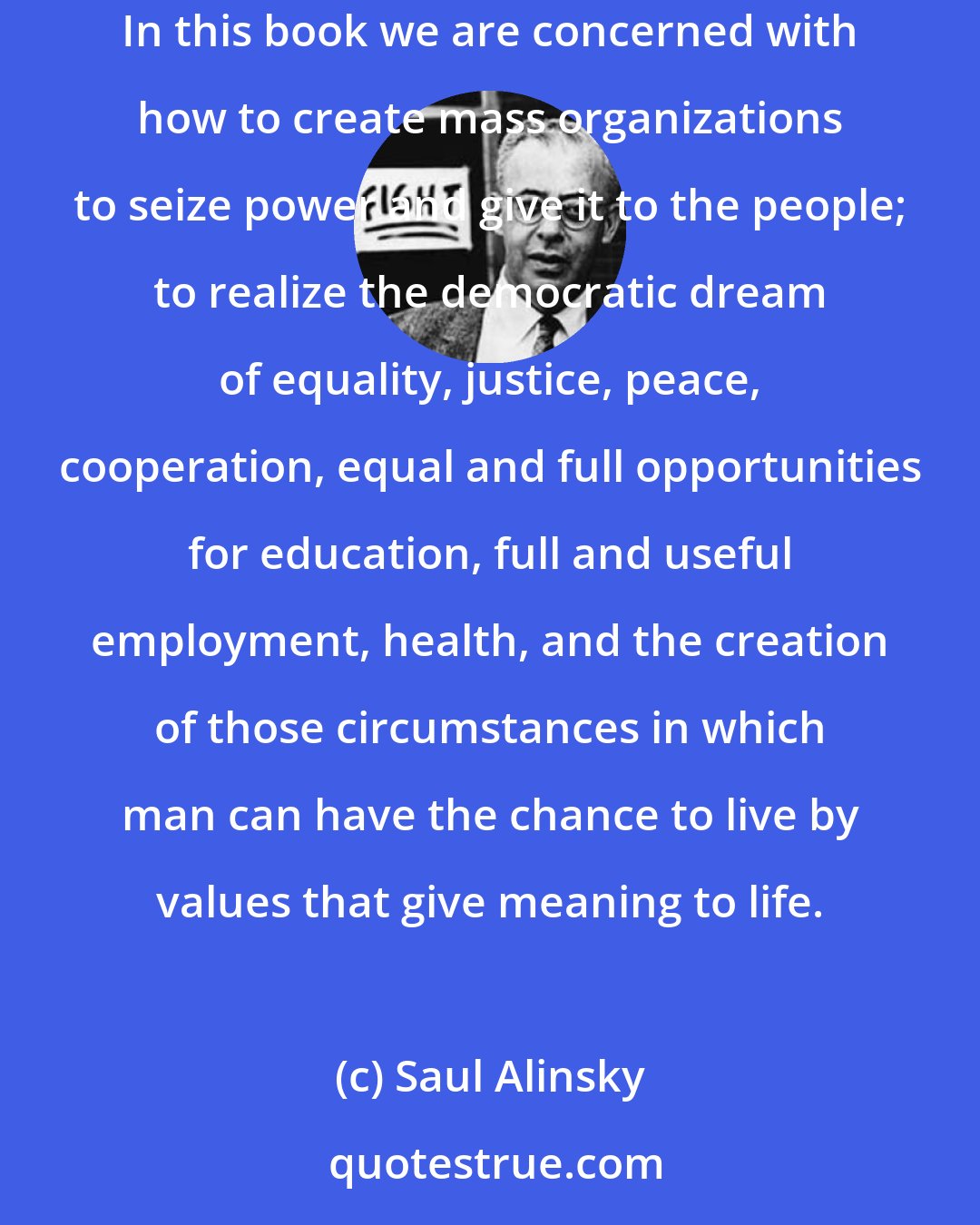 Saul Alinsky: The Prince was written by Machiavelli for the Haves on how to hold power. Rules for Radicals is written for the Have-Nots on how to take it away. In this book we are concerned with how to create mass organizations to seize power and give it to the people; to realize the democratic dream of equality, justice, peace, cooperation, equal and full opportunities for education, full and useful employment, health, and the creation of those circumstances in which man can have the chance to live by values that give meaning to life.