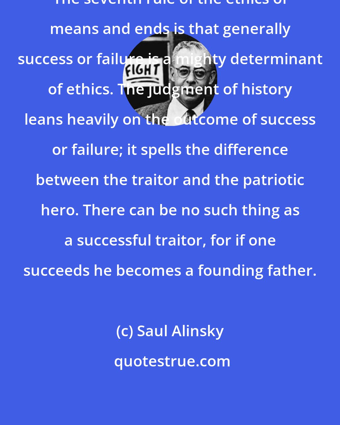 Saul Alinsky: The seventh rule of the ethics of means and ends is that generally success or failure is a mighty determinant of ethics. The judgment of history leans heavily on the outcome of success or failure; it spells the difference between the traitor and the patriotic hero. There can be no such thing as a successful traitor, for if one succeeds he becomes a founding father.