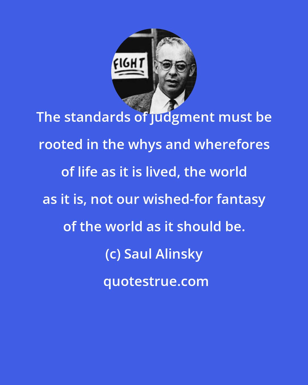 Saul Alinsky: The standards of judgment must be rooted in the whys and wherefores of life as it is lived, the world as it is, not our wished-for fantasy of the world as it should be.