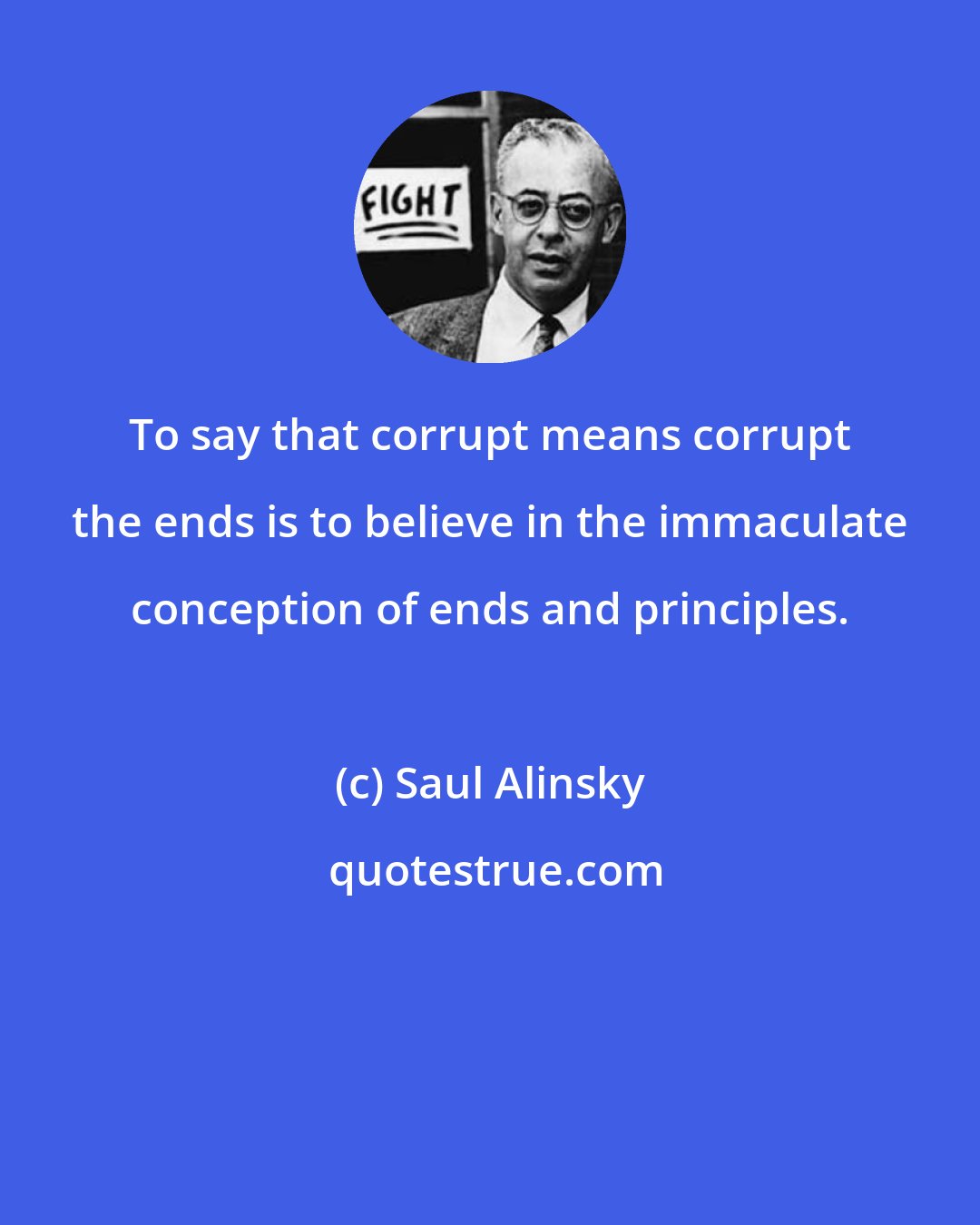 Saul Alinsky: To say that corrupt means corrupt the ends is to believe in the immaculate conception of ends and principles.