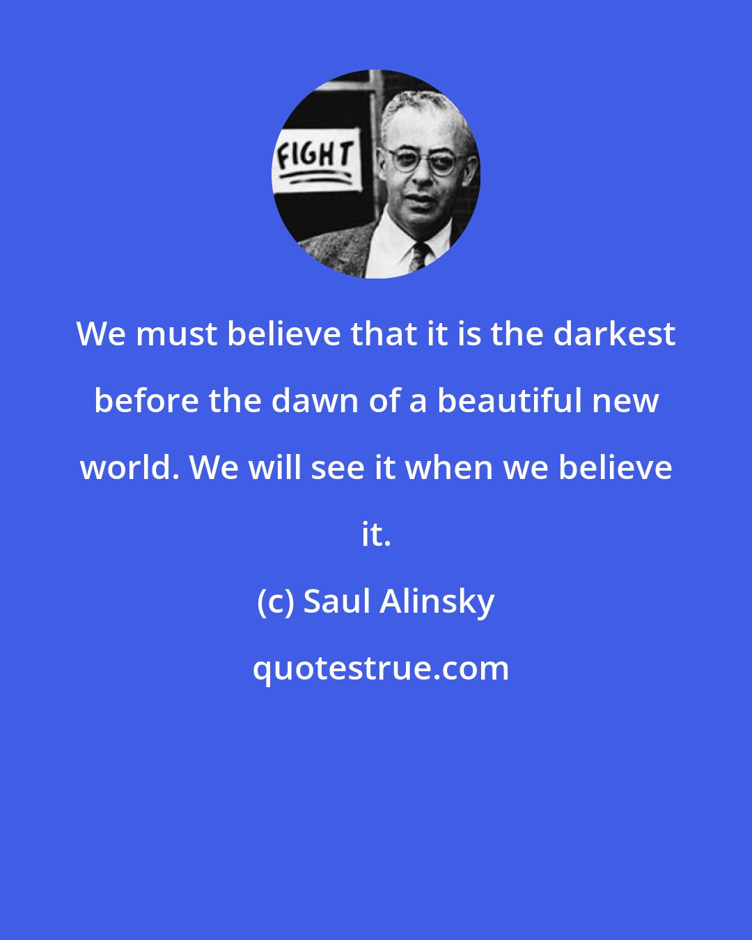 Saul Alinsky: We must believe that it is the darkest before the dawn of a beautiful new world. We will see it when we believe it.