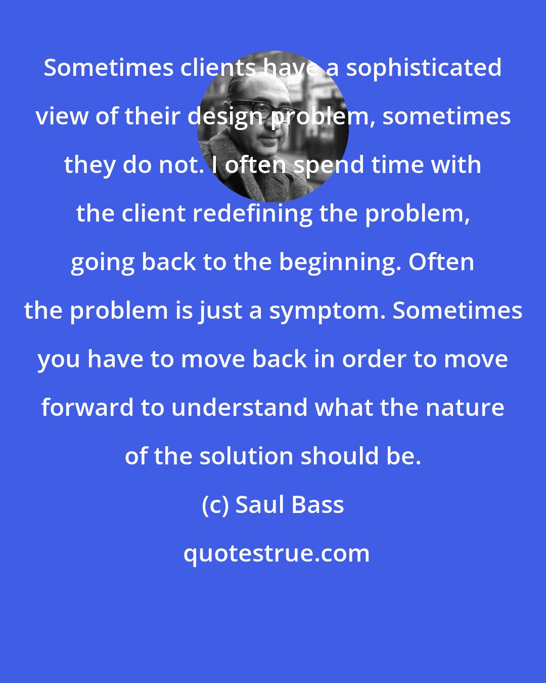 Saul Bass: Sometimes clients have a sophisticated view of their design problem, sometimes they do not. I often spend time with the client redefining the problem, going back to the beginning. Often the problem is just a symptom. Sometimes you have to move back in order to move forward to understand what the nature of the solution should be.