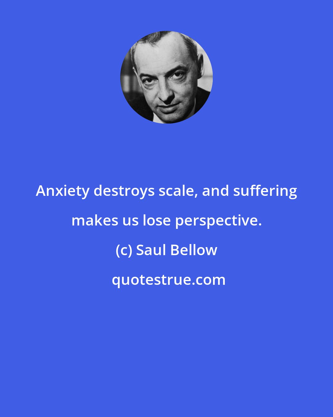 Saul Bellow: Anxiety destroys scale, and suffering makes us lose perspective.