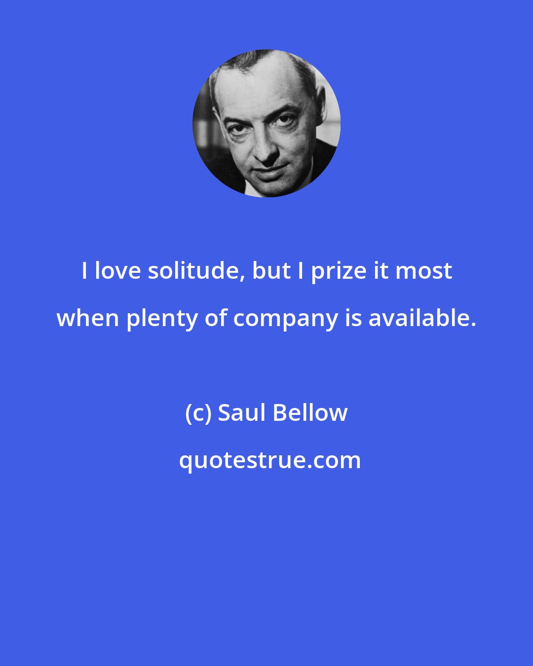 Saul Bellow: I love solitude, but I prize it most when plenty of company is available.