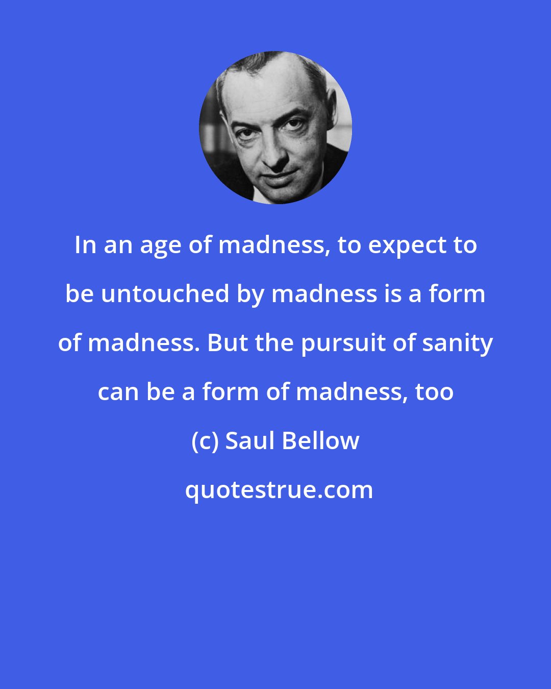 Saul Bellow: In an age of madness, to expect to be untouched by madness is a form of madness. But the pursuit of sanity can be a form of madness, too