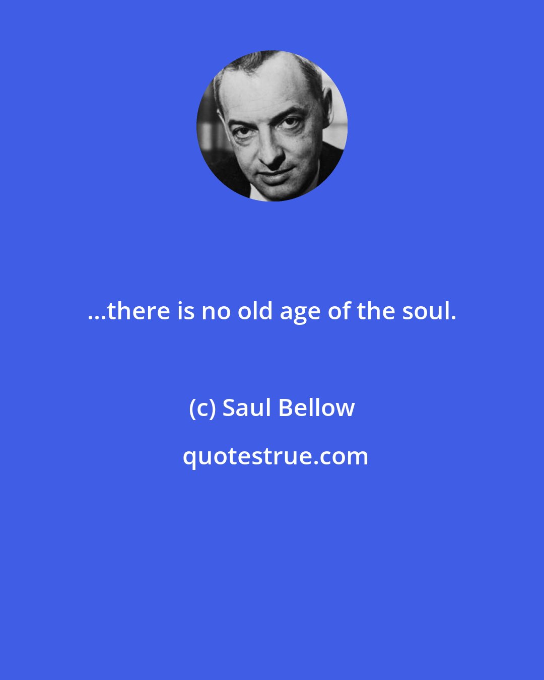 Saul Bellow: ...there is no old age of the soul.