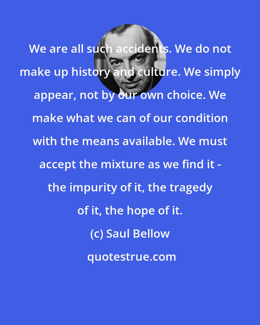 Saul Bellow: We are all such accidents. We do not make up history and culture. We simply appear, not by our own choice. We make what we can of our condition with the means available. We must accept the mixture as we find it - the impurity of it, the tragedy of it, the hope of it.