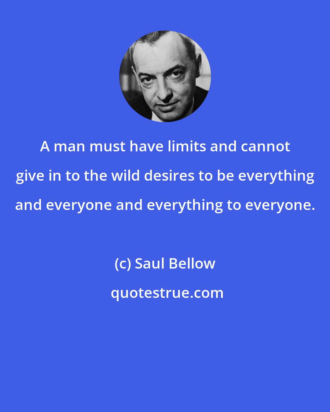 Saul Bellow: A man must have limits and cannot give in to the wild desires to be everything and everyone and everything to everyone.