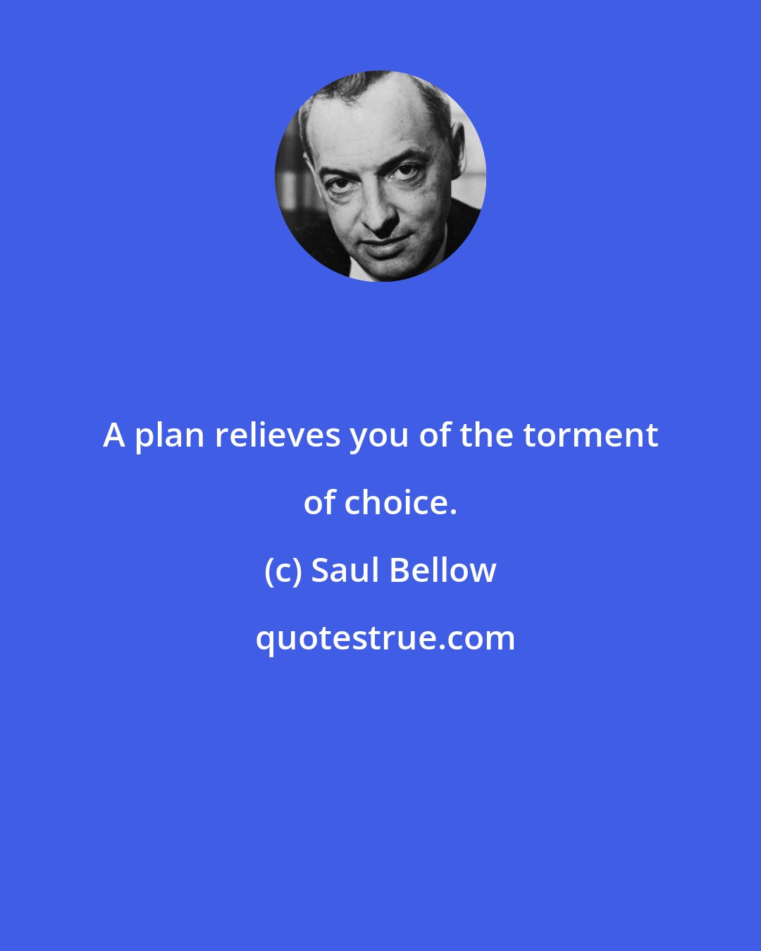 Saul Bellow: A plan relieves you of the torment of choice.