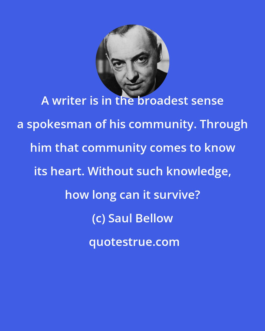 Saul Bellow: A writer is in the broadest sense a spokesman of his community. Through him that community comes to know its heart. Without such knowledge, how long can it survive?